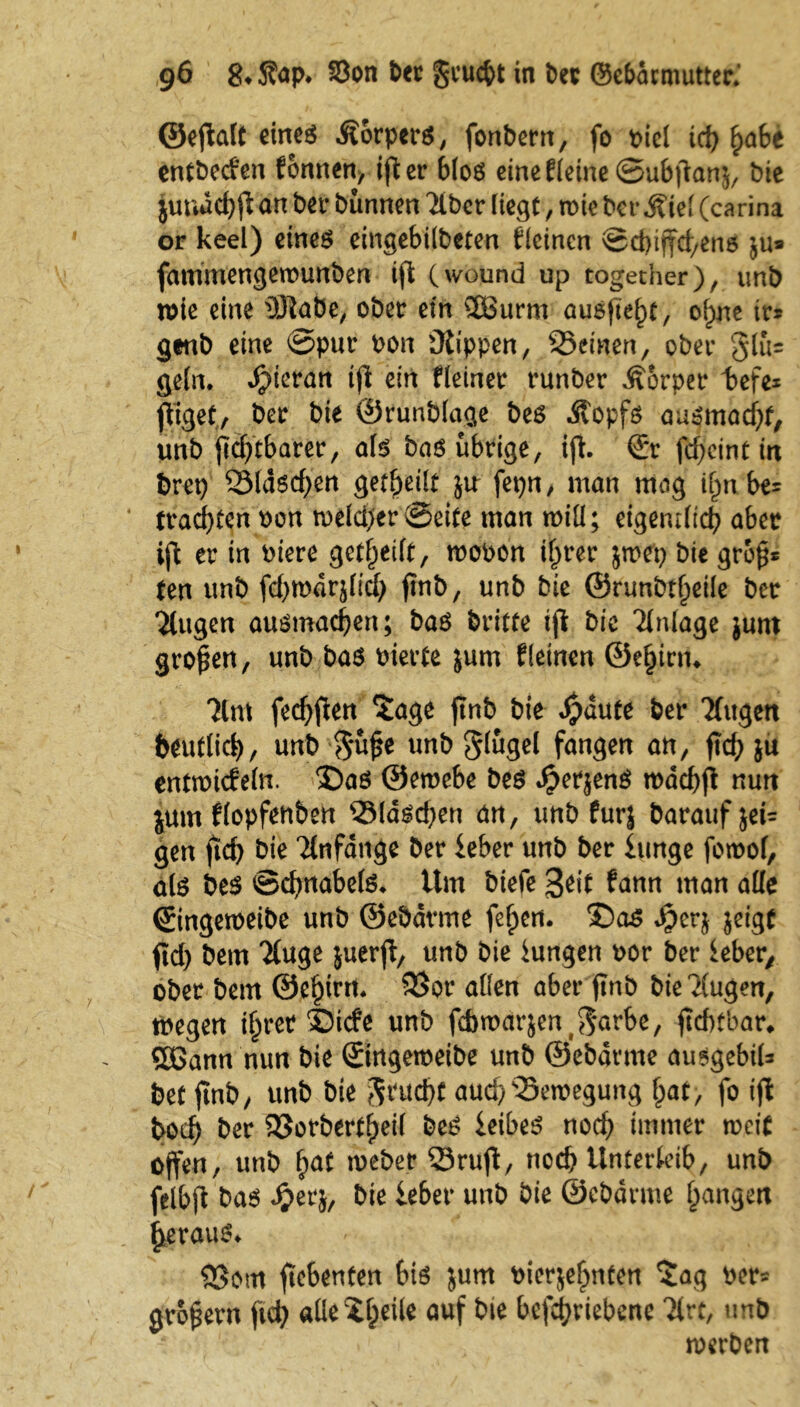 ©eflalt eines Körpers, fonbern, fo piel id) £abe entbecien fonnen, ifl er blos eincE(cinc@u6|'ianj/ bie juudcfyfl an bet* bünnen Tiber liegt, rote bet- j?iel (carina or keel) eines eingebilbeten deinen ©d)iffd/ens ju* fammengerounben ifl (wound up togetner), tmb wie eine iSlabe, ober ein 58urm ausftef)t, of;ne ir* geub eine ©pur oon Düippen, ^Seinen, ober 31ü= geln, hieran ifl ein Heiner runber Äorper befe* jliget, ber bie ©runblage bes Äopfs ausmadjf, unb fldftbarer, als bas übrige, ifl. <£r fcf>cint trt t>rep 93ldscf)en geteilt Jtr fepn, man mog tfm be= trauten oon roeld)er©eite man roiü; eigentlich aber ifl er in Piere gereift, roooon i^rer jroep bie gro§* ten unb fd>n>drjltcl> ftnb, unb bie ©runbtf^eile ber Tlugen ousmad)en; bas britte tfl bie Tlnlage junt großen, unb bas Pierte jum Heinen ©eljinn Tim fedjflen $age ftnb bie $dute ber Tlugen deutlich, unb $ü£e unb gßgel fangen an, ftcb ju entroicfeln. S)as ©eroebe bes £erjenS rodcbfl nun jum Hopfenben 2Masd;en an, unb furj baraufjet= gen ftef) bie Tlnfdnge ber leber unb ber Itmge foroof, als bes Schnabels. Um biefe 3eit tarn man ade ©ingeroeibe unb ©ebarme feiert. $)as $crj jeigt ftd) bem Tluge juerfl, unb bie lungen por ber ieber, ober bem ©e^irrt. 3$or allen aber ftnb bieTlugen, tPegen iljret ©iefe unb fcbroarjen($arbe, jtcbtbar* Sßann nun bie ©ngeroeibe unb ©ebarme ausgebiU bet ftnb, unb bie $rud)C aud)sSeroegung hat, fo ifl bod) ber SSorbert^eil bes leibes noch immer roeip offen, unb f>at roeber 33rufl, noch Unterleib, unb felbjl bas Jjerj, bie lebet* unb bie ©ebarme fangen heraus* Q5om ftebenten bis jum oierjefmten ?ag per* großem ftch alle$fjeile auf bte betriebene Tlrt, imb roerben