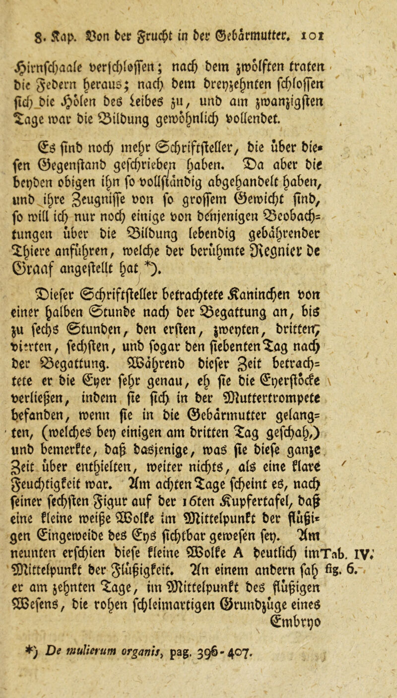 Jpirnfcf;aafe wrfdjtefiett; nach betn jmoiften (raten < bie gebern heraus; nad) bem brep&ef)nten fdjfojfen fid; bie JjMen beß leibeß 511, imb am jmanjigjten Sage mar bie ©Übung gemofwltcf; boüenbet. (Jß ftnb nocf) mehr ©djriftjMer, bie über bie* fen ©egenjlanb gefd)rieben fmben« £>a aber bie bepben obigen i^n fo tmüftdnbig abge^anbelc haben, unb if;re ^eugniffe ^ori f° groffem @emid)t finb, fo und id) nur nod) einige bon bchjenigen ©eobacf)= Jungen über bie ©Übung iebenbig geba^renber Spiere anführen, welche ber berühmte 3vegnia* De ©raaf angejMt §at *). £)iefer ©djriftftefler betrachtete Äanindjen bott einer falben ©tunbe nad) ber ©egattung an, bis $u fecfyß ©tunben, ben erften, jmepten, brieten; hinten, fed)ften, unb fogar ben Siebenten Sag nadj ber ©egattung» Sßdhtenb biefer ßeit betracf>= tete er bie ®per feljr genau, efp jte bie ©perfiode \ ber(ie$en, inbem fie ftdj in ber SDiuttertrompete befanben, wenn fie in bie ©ebdrmutter gelang^ ten, (meldjeß bet) einigen am brieten Sag gefdjah,) unb bemerkte, ba$ baßjenige, maß fie biefe ganje ßeit über enthielten, weiter nichts, alß eine flar£ / geud;tigfeit mar* 2fm adjtenSage fcfyeint eß, nach feiner feebften gigur auf ber 16ten Äupfertafel, baj* eine Heine wei£e 5Bolfe im SRittefpunft ber flüfji* gen ©ngemeibe beß ©pß fic^tbar gemefen fep. Tim neunten erfd)ien biefe Heine Sflßotfe A beudid) imTab. IV SRitteipunft ber gtüfjigfeit* 2fn einem anbern fah %• 6*- er am je^nten Sage, im 9Rittefpunft beß flüggen SOBefenß, bie rohen fdjfeimartigen ©runbjüge eineß ©ubrpo *) De mülierum organis> pag, 396-407.