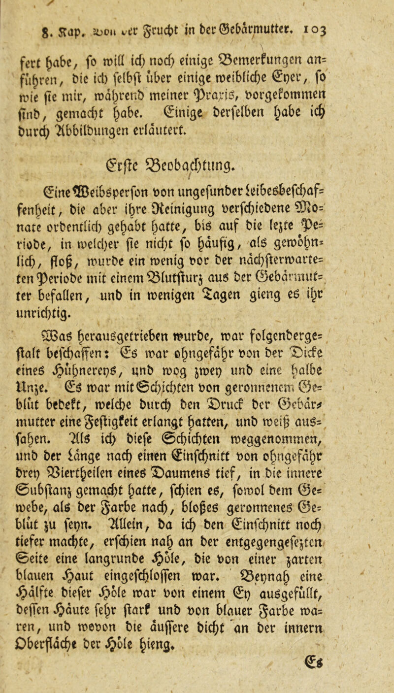 \ fort habe, fo mill id; nod) einige Bemerkungen an= fuhren, bie ict) felbfi; über einige meibliche €per, fo wie fte mir, mdl)renb meiner <Pra,rjS, uorgefommen ftnb, gemacht habe. Einige berfelben habe ich Durch Tibbilbungen erläutert. grflc Beobachtung* ©ne®eibsperfon oon ungefunberki6esbefdjaf= fenheit, bie aber ihre Steinigung oerfchiebene 5Jio= natc orbentlieb gehabt hatte, bis auf bie lejte pc~ riobe, in melier fte nid;t fo hauh9/ als gemohn* Iich/ N?/ mürbe ein menig t?or ber ndd)fkrmarte= fen^Periobe mit einem Blutfturj aus ber @ebarmut= ter befallen, unb in menigen Sagen gieng es i^r unrid)tig. 5Bas herausgetrieben mürbe, mar folgenberge= palt befchaffen: ©$ mar ehngefdhr t>on ber ©iefe eines ^uhnereps, unb mog jmet) unb eine balbe Unje* @:s mar mit ©dachten oon geronnenem ©e= blut bebeft, melcbe Durch Den ©ruef Der ©cbär* mutter eine gefligfeit erlangt hatten, unb mei$ aus- fahen. TilS id) btefe Schichten meggenommen, unb ber lange nach einen ©nfchnitt t>on ohngefdht brep Biertheilen eines ©aumenS tief, in bie innere ©ubflanj gemad)t hatte, fcf>ien es, fomol Dem ©e= mebe, als ber Sarbe nach, bloßes geronnenes @e? blüt ju fepn. 2lHein, Da ich &en ©ufchnitt noch tiefer machte, erfchien nah an ^cr entgegcngefejtcn ©eite eine langrunbe Jjjole, bie Pon einer jarten blauen ^aut eingefchlojfen mar* Beinah eine ^dlfte btefer Sjbie mar Pon einem ausgefulft, bejTen $äute fe^r ftarf unb Pon blauer Sarbe ma= ren, unb mepon Die duffere bid;t an ber innem Oberfläche ber S)6le hieng*