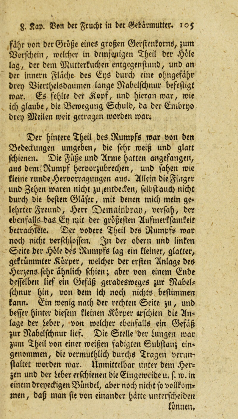fdf;r oon derörope eines großen ©erpenfornS, sum Sorfd)cin, welcher in demjenigen ?hcil der $ole lag, der dem SJlutterfudjen entgegenfhmd, und an der innern glad)e des €t)$ durd) eine o^ngefdf^r dret) SterthelSdaumen (ange 9?abelfd)nur befepigt war. ©6 fehlte der Äopf, und f)ienm mar, wie id) glaube, die Sewegung ©chuld, da der ©mbrpo drei) SDieilen weit getragen worden war; Ser Hintere tytil des Stumpfs war don den Sededungen umgeben, die fefpr wei(j und glatt fcf)ienem Sie $i\$t und Tlrme Ratten angefangen, aus dem [Stumpf fperoorjubred^en, und fa£en wie Keine runbepjoeroorragungen aus. Mein die Ringer und 3e£en waren nicht jUjentdecfen, feibpaueb nicht durd) die bepen ©läfer, mit denen mid) mein ge* lehrtet greund, Jjerr ©emafnbrai), detfah, der ebenfatts^ba&&) mit der gropepen Mfmerffamfeit betraute. Ser dodere S)eil des Stumpfs war noch nicht derfchlojfen. der obern und linfen ©eite der Sj'ok d^S Stumpfs lag ein Keiner, glatter, gefrummter Äorper, welcher der erften Anlage des 4?erjen$. fefyv ahnlid> fd)ien; aber don einem ©nde deflfelben lief ein ©efäp getadesroeges jur SRabeU fd)nur f^in, don dem ich nod) nid)ts bepimmen fann. ©in wenig nach der rechten ©eite ju, und bejfer hinter diefem Keinen Körper orfdpen die Tin- läge der ieber, don welcher ebenfalls ein @efd§ jur SRabelfchnur lief. Sie ©teile der iungett war jum don einer weiten fadigten ©ubpanj ein* genommen, die dermuthlid) durchs fragen derun- galtet worden war. Unmittelbar unter dem $er* jen und der ieber erfchienen die ©ingewetde u, f. w. in einem drepedigen Sundei, aber nod) niditfodcilfom* men, dap man ftedon einander hatte unterfepeiden ßrutetu