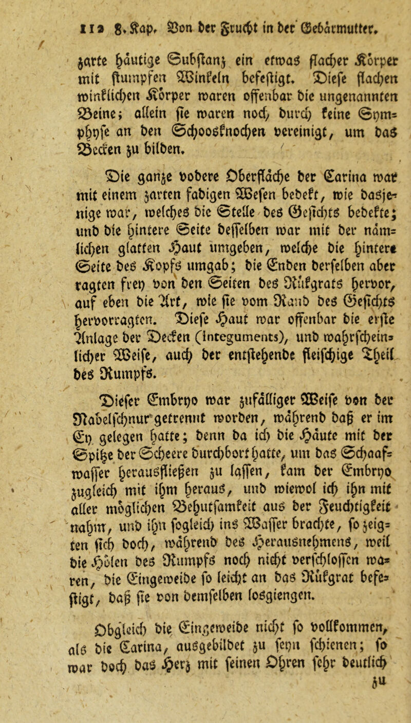 jarte ^dutige ©ubfianj ein etwas flacher Äorper mit ftumpfen Sßinfeln befefligt* Siefe flackert minflid)cn Äorper maren offenbar bic ungenannten Seine; allein jle maren nod, burd; feine ©pm= p^pfe an bert ©djooßfnochen bereinigt, um baß Secren ju bilbem Sie ganje bobere Oberfläche ber £arina mat mit einem jarten fähigen 56efen bebeft, mie baßje-* nige mar, melcheß bic ©teile beß @ejld)tß bebefte; unb bie fpintere ©eite beffelben mar mit ber nam= (id;en glatten ß)aut umgeben, rocld>e bie hinter* ©eite beß Äopfß umgab; bie (£nben berfelben aber ragten fvet) bon ben ©eiten beß SJufgratß f^erbor, auf eben bie 2(rt, mie jte bom Oianb beß @ejid)tß ^erborragtcn. Siefe d?aut mar offenbar bie erjte Anlage ber Secfen (Integuments), unb mahtfcbein» lieber 2Beife, and) ber entjteljenbe fleißige $heit beß Diumpfß. Siefcr ©nbrpo mar jufdßiger SBeife bott ber SRabelfd)nur*getrennt morben, md^renb ba§ er im Qry gelegen batte; benn ba id) bie Jpaufe mit bet ©pi^e ber©d)eere burd)bortl;atte, um baß ©d)aaf= majfer beraubteren $u taffen, fam ber Smbrpo juglcidj mit if)m bmmö, unb mtemol id) ifyn mit aller möglichen Sehutfamfeit auß ber geudjtigfeit nahm, unb i!jn fogleid) ins 2Bajfer brad)te, fo jeig= ten fleh bod), mdljrenb beß ^eraußnefpmenö, meil bie f/oien beß Stumpfs noch nicht berfd)(offcn ma* ren, bie ©ngemeibe fo leicht an baß OJufgrat befe* jtigf, baß jte bon bemfelben (oßgiengen. Obgleich bie ©ngemeibe nicht fo bollfommcn, alß bie Earina, auögebilbet $u fepu fchlenen; fo mar hoch baß £erj mit feinen Df;ren fe§r beutlich b*