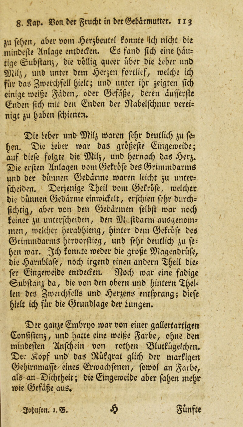 ju feiert, aberbom ^erjbeutel fonnte *id) nicht bie minbejle Einlage entbeefen. <£$ fanb ftcb eine f)du= tieje ©ubftanj, bie Wollig queer über bie lebet* unb «Biilj, unb unter bem Jperjcn fortlief, meld)e id) für bas Bmetchfell hielt; unb unter if;r geigten (Ich einige roct^e $dben, ober ©efd£e, Deren dujferfte ©nben ftcf> mit ben Snben ber 3?abelfcf;nur bereit nigt ju haben fdjienen* ©ie Sehet unb Wilj tbaren fef)r Deutlich ju fe= §en. ©ie lebet mar ba$ geriefte ©ingemeibe; auf biefe folgte bie 9Jit(j, unb f>ernac^> Das dperj* ©ie erjien Anlagen bom ©efrofe be$@rlmmbarmS unb ber Dünnen ©ebdrme mären leid)t ju unter- feheiben. derjenige 'Jfpeii bom ©efrofe, meiner bie Dünnen ©ebdrme einmiefdt, erfd)ien fe^r Durchs fi<f>tig, aber bon ben ©ebdnnen felbft mar noch feiner 51t unterfebeiben, ben üJi jtbarm auöqenotn* men, welcher ^raWpieng, hinter bem ©efrofe be$ ©rimmöarmö berborfiteg, unb fef>r Deutlich ju fe= ^en mar. 3$ fonnte mebet* bie große SSKagenbrüfe, bie »^arnblafe, nod) irgenb einen anbern ^^eii bie; fer ©ngemeibe entbeefen. 9Rod) mar eine fähige ©ub ft an| ba, bie bon ben obern unb hintern ^bet= ten beö Sroercfyfetts unb $erjenö entfprang; biefe hielt id) für bie ©runblage ber lungern ©er ganjeSmbrpo mar bon einer gallertartigen (Eonftfknj, unb butte eine mei£e 3‘urbe, ohne ben minbeften '2lnfc$>ein bon rotl)en 33futfügeld)en. ©er köpf unb baö ÜCufgrat glich ber marfigen ©ebirnmaffe eineö ©rmad)fenen, fomol an gatbe, ate am©fchtbett; bie©ngemeibe aber faben mehr wie ©efdße aus» S) fünfte 3o{>nfoti.