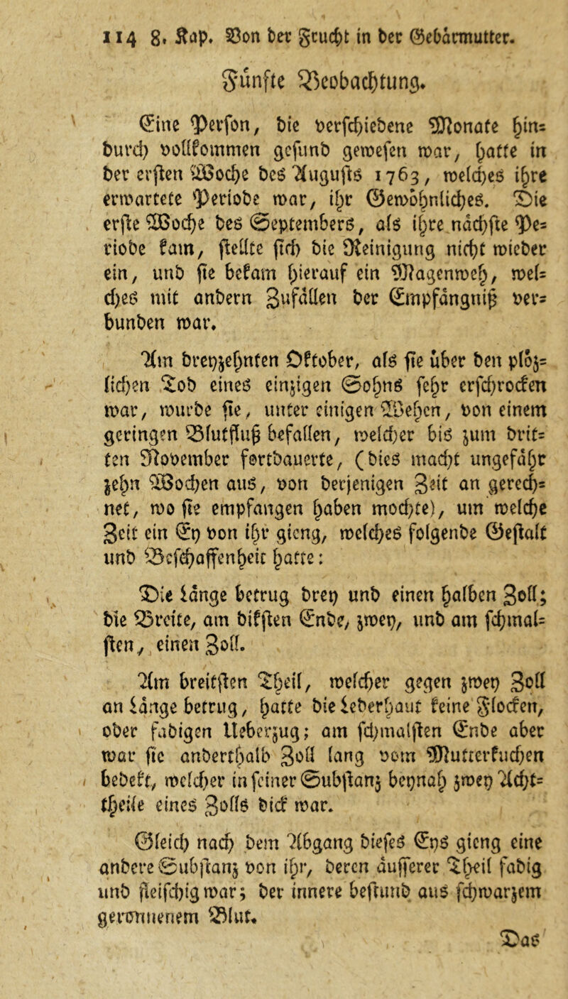fünfte Beobachtung* Sine <Perfon, t)ie berfd)iebene Monate fytu burd) böllfommen gcfunb gewefen war, batte in ber evfen ÜBoche be$ #ugufte 1763, roetcpes ihre erwartete *Pertobe war, i^r ©ewobnlicheei. Sie erfle 2Bod)e beö ©eptembers, ate ihre ndd)fte $)e= riobe fam, fteblce ftd) bic Steinigung nicht wieber ein, unb fte beton hierauf ein 9J?agenweh, wel= cbes mit anbern gefallen ber Stnpfdnguif bet^ bunben war* 7(m bret}jet)nfen Dftober, ate fte über ben p(o$= Iid)en Sob eines einzigen ©ofm^ fefpr erfd)rocfen war, würbe fte, unter einigen 5öe(jcn, bon einem geringen Bfutfluf befallen, weiter bte im\ brit= ten Sftobetnber fertbauerte, (bieS mad)t ungefähr jelm “äSochen aus, bon berjenigen 3«it an gered)= net, wo fte empfangen haben mod)te), um welche Seit ein St) bon t^r gieng, welches folgenbe ©efalt unb 95ef<^affenhetc hatte: Sie lange betrug bret) unb einen ^afben Soll; bte Breite, am bifften Snbe, jwet), unb am fd)mal= ften7 einen S^- ^m breiten ‘Sbetl, welcher gegen jwet) S^K an lange betrug, ^acte bieieberbaut feine glocfett, ober fähigen Ueberjug; am fd)malfen Snbe aber war fite anberchaib Soll lang bom <3J}utrcrfudjen bebeft, wcld)er in feiner ©ubf anj bepnah jwet) ti)ük eines Softe bief war* ©(eich nach bem ?tbgang biefeS SpS gieng eine anbcreSubftanj bon ihr, beren dufferer %ty\i fabig unb fleifd)tgwar; ber innere beftunb aus fd)warjem geronnenem Blut* , \ Sas