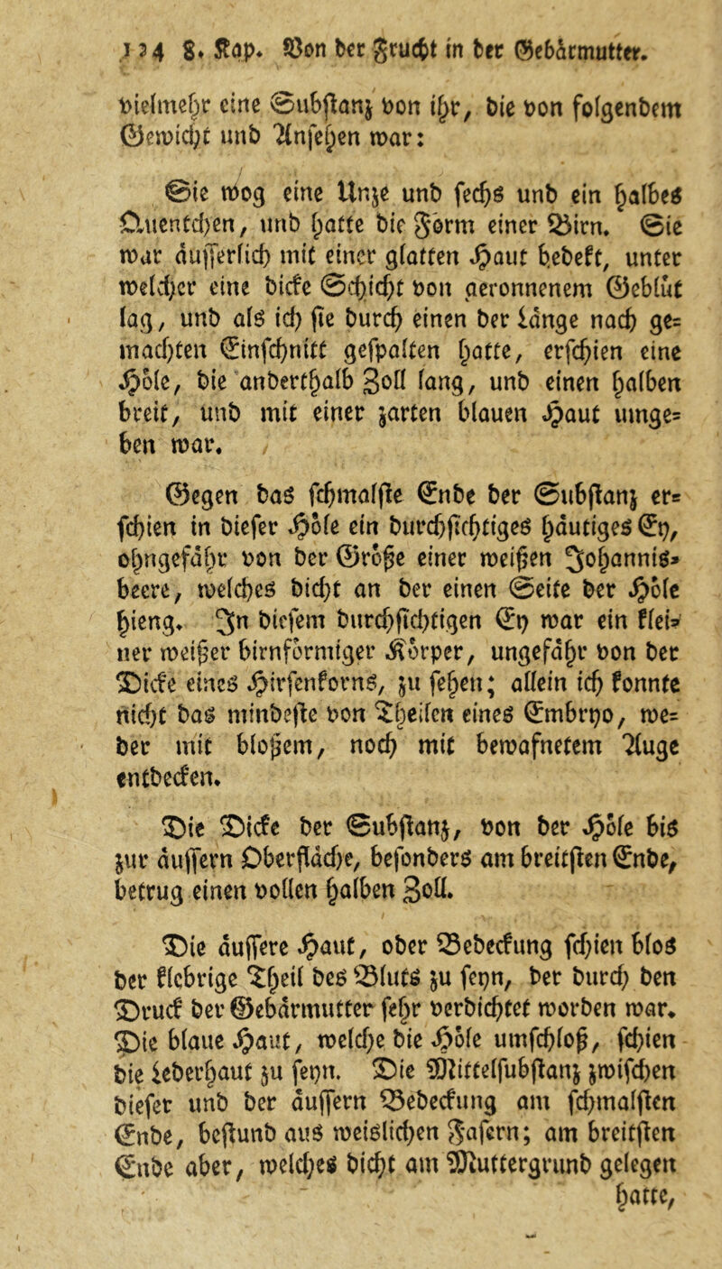 bielmebr eine ©ubfiatt} bon il>r, bie bon folgenbem ©emid;t unb Tlnfe^cn mar: '•/ .< , >. . .J- ; ... >' - ) ©ie tbog eine ttr.je unb fedjs unb ein falbes Ctuentdyen, unb (jatte bie$orm einer SJirn* ©ie mar dujferfid) mit einer glatten Jpaut b.ebeft, unter meldjcr eine bicfe ©djicftt bon geronnenem ©eblut lag, unb als id) fie burcfy einen ber lange nach ge= machten ©nfd)nitt gefpalten f;atte, erfcfjien eine Jpole, bie anbertljalb 3oÖ fang, unb einen falben breit, unb mit einer jarten blauen Jpaut umge= ben mar. ; ©egen bas fdjmalfle (Enbe ber ©ubftan} er= fd)ten in biefer $ofe ein burdjjtdjtigeS fmutiges (Ep, ofmgefahr bon ber ©ro£e einer meinen 3^&anniö» beere, melcbes bid)t an ber einen ©eite ber Jjmfe £ieng* 3n tiefem burd)ftd)tigen (Ep mar ein fletV ner meiner bimförmiger Körper, ungefähr bon ber SDicfe eines JpirfenfornS, 511 feljett; allein id) fonnte ntcf;t bas minbefie bon ©bellen eines (Embrpo, me= ber mit bloßem, noch mit bemafnetem Tluge entbecfem ©ie ©ide ber ©ubjfonj, bon ber Jpole bis jur dujfern Dberßddje, befonbers am breitjien (Enbe, betrug einen bollen Ijalben 3oü* ©ie duffere dpaut, ober SSebecfung fdjien bloS ber fiebrige ©f)eil bes QMutS ju fcpn, ber burtf; ben ©ruef ber ©ebdrmutter fel>r berbiebtet morben mar* $)ie blaue dpaut, meldjebie Jj?ofe umfdjloff, fd>ien bie leberf)aut $u fepn. ©ie 9jtittelfubfkn$ $mtfd)en biefer unb ber duffern ^Sebedung am fdjmalfUrt ©nbe, beftunö aus meisten $afcrn; am breiten €*nbe aber, meld;e$ bidjt am SDiuttergrunb gelegen ' !?«tte,