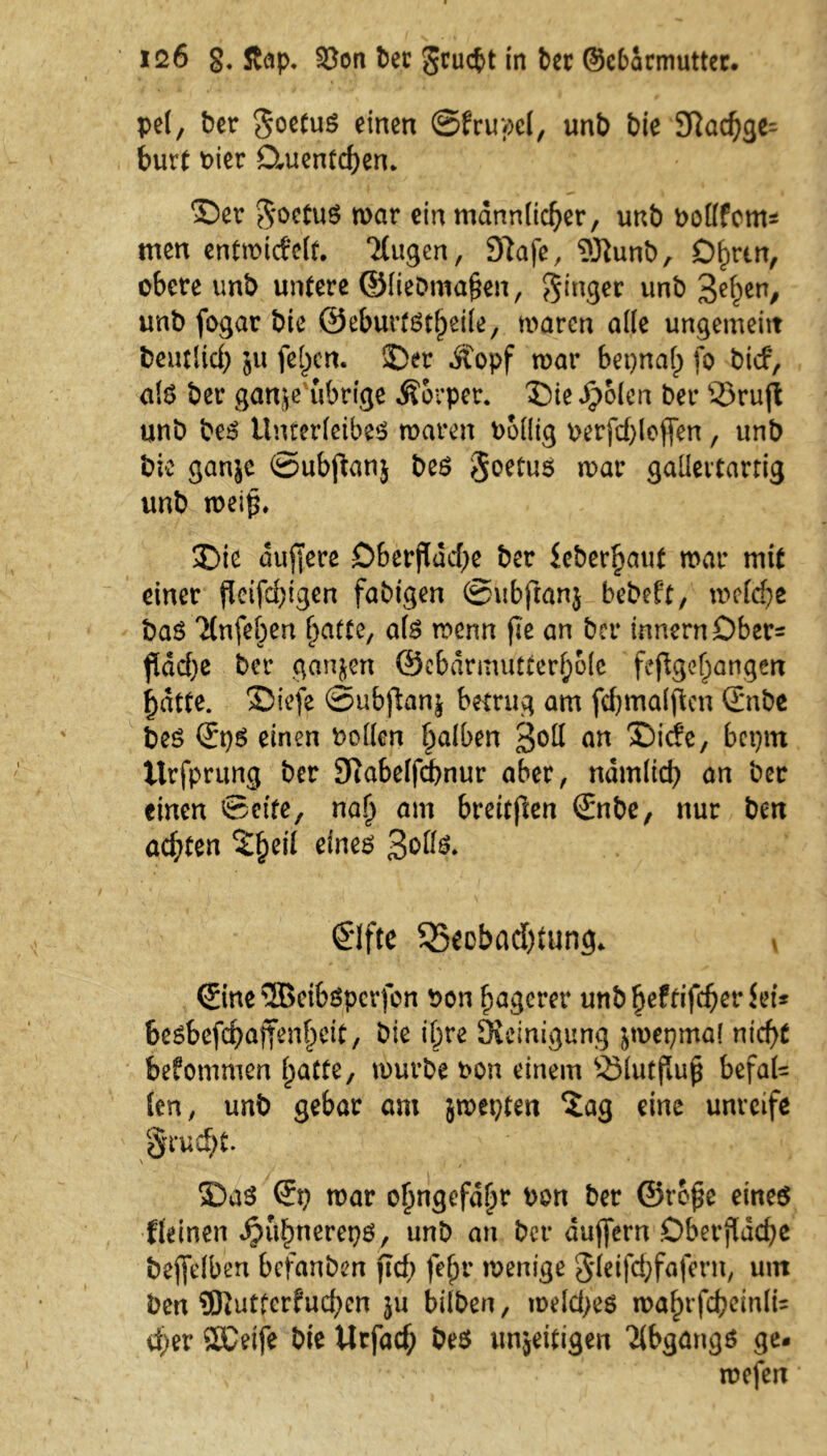 pel, ber $$oetu$ einen ©frupel, unb bie Nachge- burt Pier Ctuentchen. ©er $oetu$ mar ein männlicher, unb bollfcm* men entmicfelt. ‘itugen, Na je, 5Jiunb, D^rtn, obere unb untere ©liebma§en, Ringer unb 3ehen/ unb fogar bie ©eburtgt(jeiie, marcn ade ungemeitt beutlid) 511 fe()cn. ©er Äopf mar bepnal) fo bicf, als ber gan^e übrige Äorper. ©ie Jpolen ber 35ru(l unb beS Unterleibes mären bollig oerfdjlcjfen, unb bk ganjc ©ubfanj bes $oetuö mar gallertartig unb meif*. ©ie duffere Oberfläche ber ieber^aut mar mit einer ßeifdjigen fähigen ©ubftanj bebeft, mefche baö Ttnfeben hatte, als menn fle an ber innernDber= flad)e ber ganzen 0ebdrmutterf;o(e fepgef;angert Ijdtte. ©icfe ©ubflan^ betrug am fchmalflcn Snbe bes ©)S einen Pollen falben £o\l an ®ide, bctjtn Urfprung ber Nabelfchnur aber, nämlich an bcr einen ©eite, nah am brcitjlcrt ©tbe, nur bm achten 2§ei( eines Solls. €lfte ^Beobachtung. v ©ne 3Beibspcrfon bon hagerer unb^eftifcberbri* be$befd)affenljeit, bie if;re Steinigung jrocpmal nicht bekommen hatte, mürbe t>on einem 33lutflufl befal- len, unb gebar am jmepten $ag eine unreife §rud)t. ©aS ©) mar ohngefd^r bon ber ©rofle eines {(einen Jjuhnerepö, unb an ber dujfern Oberfläche bejfefben befanben ft cf) fe^r wenige 3'leifchfafern, um ben 9Ruttcrfud;en $u bilben, welches wahrfcheinlk eher SCeife bie tlrfad) bes unjeitigen Abgangs ge. mefen