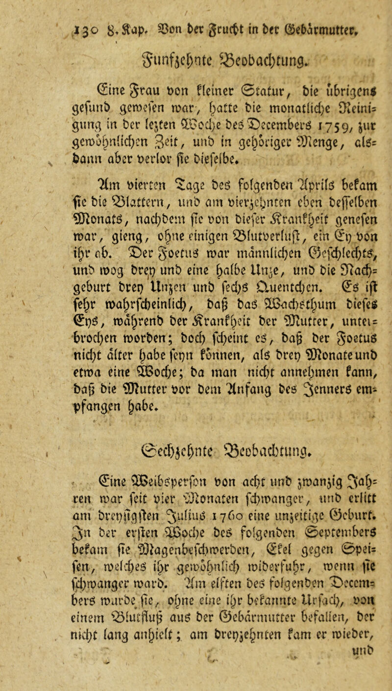 I 5unfjc()nte Beobachtung. ©ne Stau bon Heiner ©tatur, bie übrigen* gefunb gemefen war, hatte bie monatliche 9?eini= gung in bet lebten ffiSod)e beeDecemberß 1759,5ur gewöhnlichen 3ßit, unb in gehöriger SHenge, clß= bann aber berfor pe biefeibe, Ttm vierten ‘Jage boß fofgenben Tfprifö befam fie bic Blattern, unb am bier^nten eben bepelbett SDionatß, nad)bem pc bon biefer Äranfjeif genefen mar, gieng, ohne einigen Blutberliip, ein ©) bon ihr ab. 'Der S.oetuß mar männlichen ©efdpetbtß* unb mog bret) unb eine halbe ttnie, unb bie 9Rad)= gebürt brei) itnjcn unb fed)ß Dmentdjcn. (Sß ip fehr mahrfcbeinlid), bap baß £ßad)ßthum biefeß ©)ß, mdhrenb ber ^ranfpcit bcr Sftutter, untei= brochen morben; bod) fcf>eint cß, bap ber Soetuß nid)t alter habe fet)n formen, alß bret) SRonateunb etma eine 5ßod)e; ba man nid)t annehmen fann, bap bie Butter bor Dem Ttnfang bcß 3ennerß emi pfangen habe. ©echjcljnte Beobachtung, ©ne SBeibßperfon bon achr unb jmanjig 3ah' reit mar feit hier Monaten fchmanger, unb erlitt am breppgpen 3u^nß 1760 eine unjeitige ©eburt. 3n ber erpen %Boä)e beß folgenben ©eptemberß befam pe tOtagenbefchmerben, ©el gegen 0pei= fen, weldjeß ihr gewöhnlich miberfuhr, menn pe pl)mattgcr mgrb. lim elften beß fofgenben Deccm= betß mürbe pe, ohne eine t'hr befannte Urftcl), bott einem Bfutflup auß ber ©ebdrmutter befallen, ber nicl;t lang anljieft; am brepjehnten fam er mieber, unb