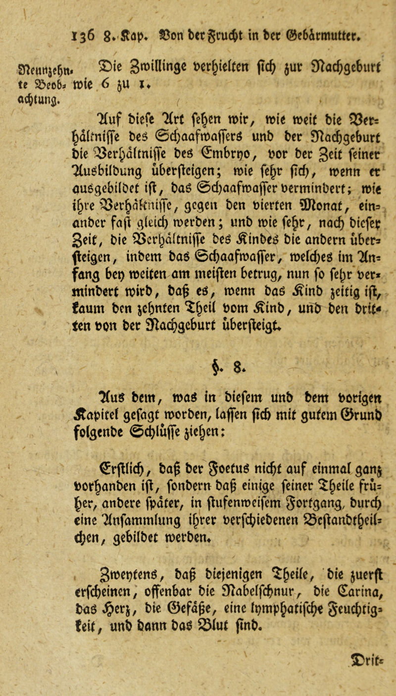 SflenHje&n. Spillinge t>erf)ie(fen flc^ jur JÄadfjgeburf te $5eo&* wie 6 5U *♦ Ortung. / Tfuf biefe Tire feiert wir, wie weif bie 33er= £d(mijfe be$ ©cf)aafmaffer$ unb ber Sftacljgeburf t>ie ^öer^dimiffc bes (Smbrpo, Dor ber getf feiner TtuSbilbung überficigen; wie fefjr pd), wenn et auögebilDef ift, baS @d)aafwaf[er Derminbert; wie i^re 33er^dkhtffe, gegen ben merten 5Jtonaf, cin=» anber faft gleicf) werben; unb wie fe§r, nad) biefep Seif; bie 33cri)ditnifte be£ Ätnbe£ bic anbern über* fleigcn, inbent ba$ ©djaafwafier, welchem im 'Hn* fang bei) weifen am meiflen betrug, nun fo fe()r per* minberf wirb, bap eö, wenn baö Äinb jeifig iffc, faum ben jebnfen $fjett bom Ätnb, unb ben brif« ten bon ber 9kd?gcburf überfteigt / ■ t . * * • • j . ^ §* 8. ' ;• 3(ug bettt, wag m biefern unb bem bongen Äapitef gefagt worben, (affen fid) mit gutem ®runb folgenbe ©djlüffe jieljen: Crfliidj, bafj ber *$oefug nidjf auf einmal ganj t>orf)anben ift, fonbern bafj einige feiner Sficiic frü= (tcr, anbere fpäter, in ftufenmeifem Fortgang, burrf) eine Tinfammlung iljrer berfefnebenen 23ejtanbffjeii= üjtn, gebiibet »erben« * I- , • 2 / , 1 .*♦ 3»«?f«nö, bafj biejenigen 'Jheile, bie juerfl erfechten, offenbar bie Sfiabeifcfwur, bie Carina, bag Jg>erj, bie ©efäfje, eine lt)mpf}atifd?e geucf)tig= feit, unb bann bag 3Muf ftnb. ' - : ©rit*