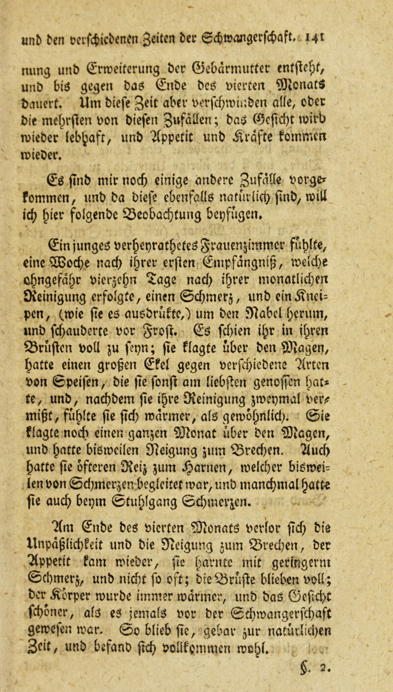 unb ben t?crfcj>icbencn 3eitcn ber Scbroangerfcbaft. 14t nung unb ©rroeiterung ber ©ebdrmutter entfloht, unb bis gegen bas ©nbe bes vierten 5Jionat$ bauert. Um biefe 3ett aber berfchroinben alle, ober bie mef^rflen Den biefen gefallen; bas ©cftcht roirb roiebet lebhaft, unb Appetit unb Kräfte fomrnen lieber. ©S jlnb mir noch einige anbere 3»fdlfe ^orge? fommen, unb ba biefe ebenfalls natürlich jlnb, roitl ich fykv folgenbe Beobachtung bepfügen* ©in junges berheprathctcsSrauenjimmcr fünfte, etnc2Bod)e nad) ihrer erjlen ©mpfdngni^, roeld>e ehngefd^r blerjehn 2age nad) ihrer monatlidjen Steinigung erfolgte, einen ©djmerj, unb einÄnei= pen, (rote jte es ausbrufte,') um ben Slabcl herum, unb fdjauberte bor §roft. ©s fd)ien if;r in ihren Brüjlen boll ju fepn; fle Plagte über ben SRagen, hatte einen großen ©fei gegen bcrfd)tcbene Tlrtcn Don ©peifen, bie |7e fonjt am liebften genoffen hat* te, unb, nachbem jie ihre Üieinigung jroepmal Den* inifCy fühlte fie fld; rodrmer, als geroohnlid). @ie Plagte noch einen ganzen Sftonat über ben SiGgen, unb Platte bisroeilen SReigung jum Bred)en. Tlud> hatte fie öfteren D?ei^ jum tarnen, roelcher bisroei- len Don ©d)mer$en begleitet roar, unb manchmal hatte jte auch beptn Stuhlgang ©chmevien. T(m ©nbe bes Dicrfen Senats Dcrlor fleh biß ttnpäjjlichfeit unb bie Steigung jutn Brechen, bet Tippetit fam roieber, fie harnte mit geringem ©cl)mer$, unb nicht fo oft; bieBrufle blieben Doll; ber Äerper rourbe immer rodrmer, unb bas ©eficht fchoncr, als es jemals Der ber ©chroangerfcbaft geroefen roar. @0 blieb fie, gebar ^ur natürlichen 3cit, unb befanb ftd) DoÜfpmmen rool^*
