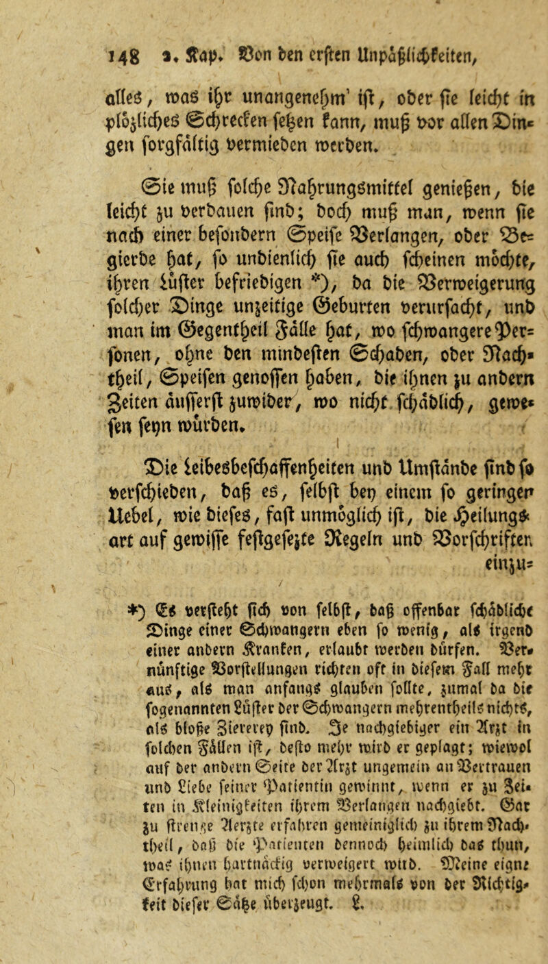 alles, was i{jr unangenehm1 ijl, ober fle (eicht in plojlidjeö @d)recfen fe£en fann, muh uor allen Sin« gen forgfdltig bermtebcn werben* ■ t j . V @ie muß folche Kahrungömittel genießen, bte leicht ju Verbauen fmb; bod) muh man, wenn fie nach einer befonbern ©peife bedangen, ober 33^ gicrbe ^at, fo unbienlicf) fte auch fcheinen mochte, ihren iuftcr beliebigen *), &a bie Verweigerung folcher Singe unjeitige ©eburten uerurfacht, unb man im ©egentheil 5aüe hat, n>o fchwangere<Per= fonen, ohne ben minbejlen ©d^aben, ober Sftad)» theil/ ©petfen genofien haben, bie ihnen ju anbem ßeiten auflerfl jumiber, wo nicht fcl;dblich, gerne* fen fetjn würben* Sie ieibesbefchaffenheiten unb ttmftdnbe jtnbfo fcerfd)teben, bah eö/ fdbjt einem fo geringen Ucbel, wie biefes, fafl unmöglich ift, bie Teilung* art auf gewijfe fejtgefejte Kegeln unb Vorfchtiften einjM- *) düs vergeht ftd) von felbjf, baß offenbar fcbablidje SDitige einer 0d)wangern eben fo wenig, als trgenb einer anbern Traufen, erlaubt werben biirfen. 33er# nunftige SSorffceHungen rieten oft in biefem Jafl mehr «mS, als man anfangs glauben feilte, jumal ba bie fogenannten Sü|ler Der 0chwangern mehtentheils nichts, als bloße Sievevep ftnb, 3e nachgiebiger ein 2tr$t tn folcben Sollen ift, beßo mehr wirb er geplagt; wiewol entf Der anbern 0eite Der 2Crst ungemein au Vertrauen unb Siebe feiner ‘Patientin gewinnt, wenn er 511 -Jet« ten in Kleinigkeiten ihrem Verlangen nachgiebr. ©ar ju (trenne berste erfahren gemeiniglich gu ihrem Sftad)« tbeil, baß Die ‘Patienten bennod) beimlid) bas thun, was ihnen h.artnaefig verweigert witb. iÜtctne eigne Erfahrung hat mid) fdjon mehrmals von Der ^Richtig# feit biefer 0äfce überzeugt, t