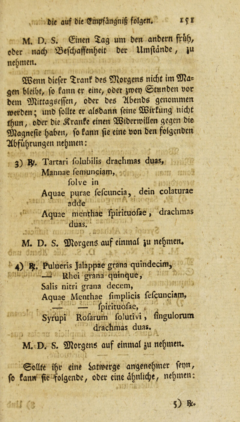 M. D. S. ©inen $ag um ben anbern früh, ober nach üSef4»ajfenf;eit ber Umftänbe, ju nehmen. SBcnn biefer Sranf bes ©otgens ntt^( im 9Ra= gen bleibf, fo fann er eine, ober jroet) ©tunben »or bem ^.EitfagiSeffcn, ober bes Äbenbö genommen werben; unb foiite er aiöbann feine SQBirfung nicht tf)un, ober bie Äranfe einen SBiberroitien gegen bie 9Ragnefte haben, fo fann fic eine bon ben foigenben ■Abführungen nehmen: . ' »et t ' > * r f f , , . ‘ - I ’■ r 3) *• Tartari folubilis drachmas duas, Mannae feniunciam, folve in Aquae purae fefcuncia, dein colaturae adde Aquae menthae fpirituofae, drachmas duas, yj „ • i., ■ + \ * - u-- . • M. D. S. «Borgens auf einmal ju nehmen, 4) !£♦ Pülueris Jalappae gräna quindecim, —- Rh ei grana quinque, Salis nitri grana decem, Aquae Menthae fimplicis fefcunciam, — — fpirituofae, t Syrupi Rofarum folutivi > fingulorutn drachmas duas, i ...• G . ■ j i... i 1 •- 1 (V.r - - a - ' • •* M» D* S. borgen* auf einmal $u nehmen* <3oüfe if)t* eine iafmerge angenehmer fet)n, fo fann fte folgende, öfter eine ähnliche, nehmen: