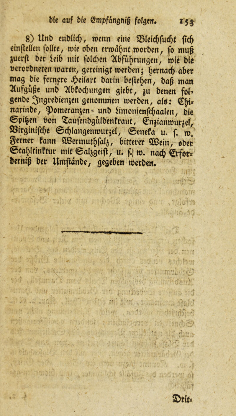 8) Unb enbitcf), wenn eine Sfeidjfudjt fid^ einjMen feilte, wie eben erwdfjnf re erben, fo mufj juerfl ber leib mit folcften Jlbfufirungen, wie bie »crorbneten waren, gereinigt werben; fiernad) aber mag bie fernere Jpeiiart barin befielen, baß man Aufgüße unb 'Jibfodjungon giebt, ju benen fob» genbe ^ingrebienjen genommen werben, als: narinbe, *pomeran}en = unb limonienfefjaalen, bie <Bpt|en »on Saufenbgüfbenfraut, ßrnjianwurjef, 23irginifdje © erlangen wurjel, ©enefa u. f. w. ferner fann SBermut^fafj, bitterer SEBein, ober ©tafjitinftur mit ©aljgeijV u, f.| w. naef» grfor* b«nifj ber Umfiänbe, gegeben werben. v. 1 * S5rif: