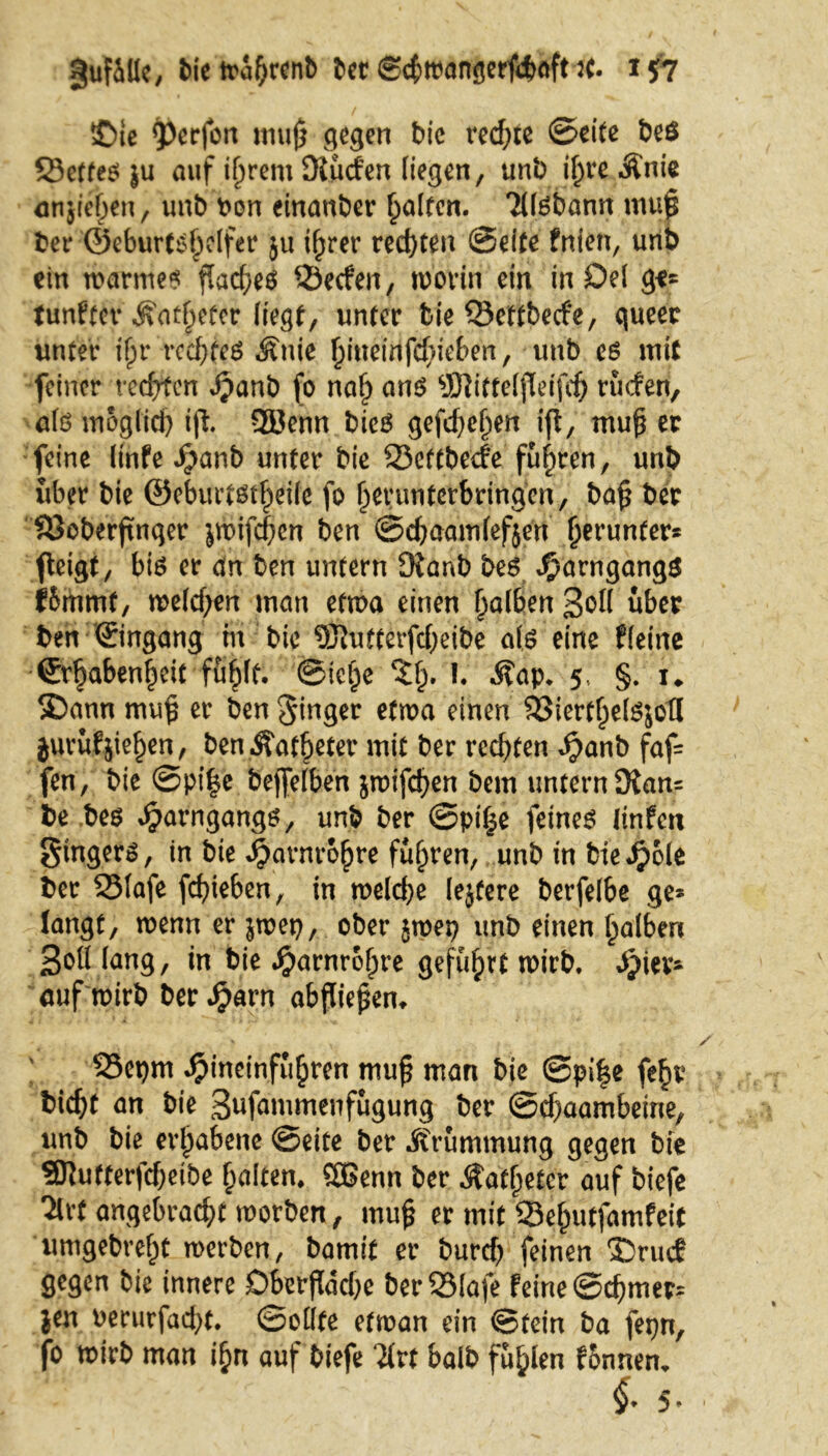guf&llc, bietrahrenb ber Scbwangerfdwft J(. *57 ©te Werfen mu0 gegen bie rechte ©eite beö SScffeö }u auf if)rem Dlüd’en liegen, unb if;re Änie mtjiefjen, unb bon einanber Ralfen. TUSfeann mup ber ©eburtshelfer $u i^rer rechten ©eite fnien, unb ein warmes flad^eö Q3eden, worin ein in Del ge* tunket* Äaf^efer liegt, unter bie ©ettbeefe, queer unter ifjr rechtes Äuie ^iueinfc^ie£>en, unb es mit feiner rechten Jpanb fo nah ans SWitteljleifch rüden, als möglich ift Qöenn bieS gefd)el)en ift, muf$ er feine linfe $anb unter bie 93eftbedefuhren, unb über bie ®eburtsrf)eife fo herunterbringen, bap ber SSoberftnger jwifchen ben ©djaamlefjen herunter* fteigt, bis er <tn ben untern Ofanb bes J^arngangS fbmmt, weld;en man etwa einen falben Sott über ben ©ngang m bie ?ÖJufterfcf;eibe als eine fleine €rl)abenf)dt fu(jft. ©ic^e %$, I. .Kap. 5, §. u £>ann mup er ben ginger etwa einen $8ieftljel$}bti jurufjiehen, ben Äat§eter mit ber rechten $anb faf= fen, bie ©pi|e bejfelben jwifchen bem untern 3ian= be bes ^arngangs, unb ber ©pi^e feines ltnfen Singers, in bie Harnröhre fuhren, unb in bie «fpole ber 331afe fchieben, in welche lejtere berfelbe ge* langt, wenn er jwep, ober jwep unb einen falben Sott lang, in bie Harnröhre geführt wirb. hier- auf mirb ber Jjarn abjliepem S5epm Jpineinfuhren mup man bie ©pi|e feh? bic^t an bie S^fammenfugung ber ©d)aambeme, unb bie erhabene ©eite ber .Krümmung gegen bie SKutterfcbeibe galten. SBenn ber .Katheter auf biefe Ttvf angebracht worben, mup er mit Seputfamfeit umgebref)t werben, bamit er burd) feinen ®rud gegen bie innere Oberfläche berQSlafe feine ©chmer* jen uerurfad)t. (Sollte etman ein (Stein ba fepn, fo wirb man ihn auf biefe 7(rt halb füllen fbnnen.