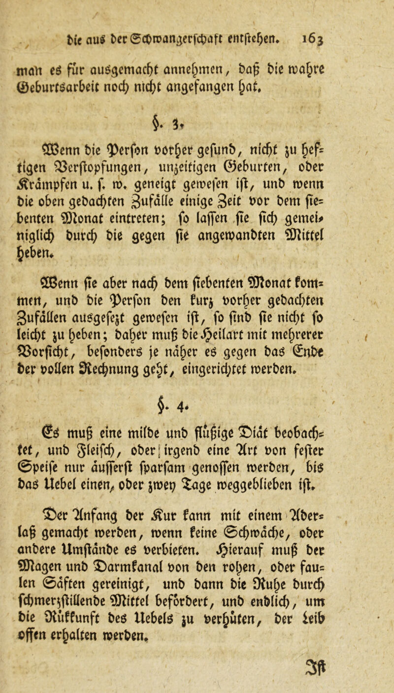 man eö für ausgemacht anne^men, bap biß wa£re ©eburfSarbeit nod) md)t angefangen jjat, §♦ 3t $3enn bie <Perfon rotier gefunb, nfc^t ju £ef= fegen 33erpopfungen, unfertigen ©eburfen, ober Ärdmpfen u. f w* geneigt gewefen ip, unb wenn bic oben gebac^fen Sufdtfe einige %eit oor bem pe= benten 9)ionat eintreten; fo (affen ,pe pd) gemein ttiglid) burefy bie gegen pe angetpanbten Mittel §eben, SOßenn pe aber nad) bem pebenfen 9Ronat forn* mm, unb bie <Perfon ben furj borget gebadeten 3ufdt(en ausgefejt gewefen ip, fo pnb pe nidp fo leid}t ju heben; baf>er mup biedpeilart mit mehrerer 93orpd)t, befenbers je nd^er es gegen bas Snbe ber Pollen Siedlung gc^t, eingerid;tet werben, $• 4. €s mup eine milbe unb püpige TMdt beobadj* tef, unb 5(eifc^>, oberj irgenb eine Tlrt Pon feper Speife nur dufferp fparfam genoffen werben, bis bas Uebel einen^ ober 5tuet? Tage weggeblieben ip, T>er Anfang ber $ur fann mit einem Tiber* lag gemacht werben, wenn feine Schwache, ober anbere Umpanbe es oerbteten, hierauf mup ber Qftagen unb T)armfanal Pon ben rollen, ober fau* len Saften gereinigt, unb bann bie OUipe burdj fd)mer$pillenbe Mittel beforbert, unb enblid), um bie Ülüffunft bes Uebels ju Perlten, ber feib offen erhalten werben.