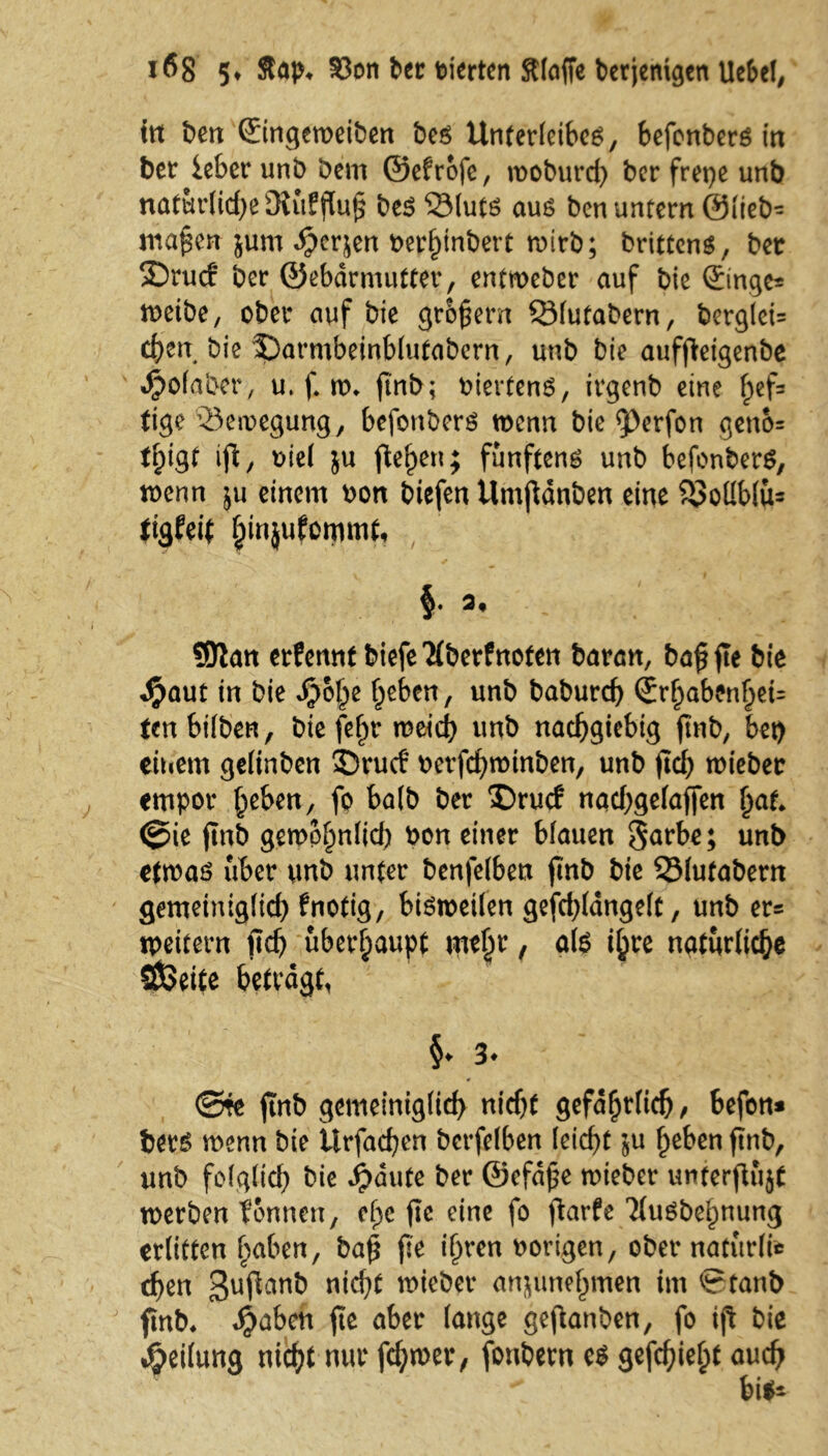 ttt ben ©ngeroeiben ber Unterleiber, befonberr in ber ieber unb Dem ©efrofe, moburd) berfrepe unb natürliche Üiufflu^ ber 23lutr aur ben untern @(teb- mafen jum »herjen nerhinbert wirb; brittenr, ber 35rucf ber ©ebdrmutter, entmeber auf bie (£mge= treibe, ober auf bie großem QMutabern, berglei= eben bie 3)armbeinb(utabcrn, unb bie auffeigenbe «hofaber, u. f. tr» ftnb; nierfenr, irgenb eine f;ef= tige ^Bewegung, befonberr trenn bie 5>erfon geno= U;igf ifi, riel ju flehen; fünftens unb befonberr, trenn ju einem ron tiefen Umf dnben eine ?!Mblu= ttgfeit binjufommt, SJian erfennt biefe'Hberfnoten baran, baffe bie $aut in bie «hohe f^eben, unb babureb Srbaben§ei= tenbilben, bie fef)t meid) unb nachgiebig ftnb, bet) eitiem gelinbcn 33rucf rerfchtrinben, unb (ich tniebec empor h^en, fo halb ber £)rucf nad)gefaffen £at. ©ie ftnb gemobnlid) ron einer blauen Sarbe; unt> ettrar über unb unter benfelben ftnb bie SMufabern gemetniglid) fnotig, birtreilen gefcbldngelt, unb ers tpeitern ftcb überhaupt wty , atr ihre natürliche SÖßeite betragt, §♦ 3* ©re ftnb gemeinig(id) nicht gefährlich / befon* berr trenn bie itrfachen betreiben leicht $u heben ftnb, unb folglich bie «haute ber ©efafe trieber unterjlujt trerben tonnen, ehe fte eine fo ftarfe 'Murbehnung erlitten haben, baf fte ihren rorigen, ober nafttrli* chen 3ufan& nicht triebet* anjunehmett im ©tanb ftnb. «haben fte aber lange gefanben, fo ift bie •Reifung nicht nur fdjtrer, fonbetn er gefehlt auch 4 •