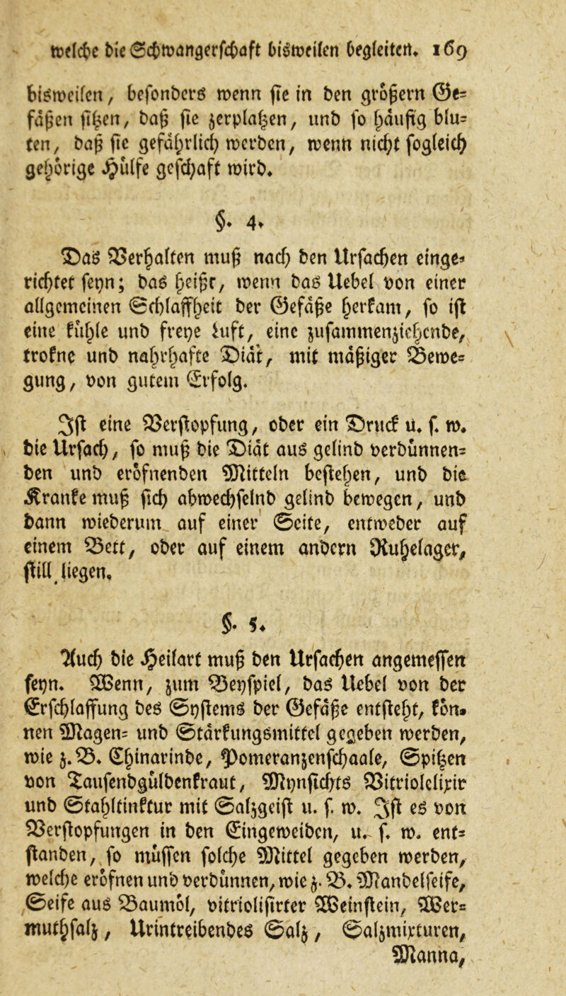 bisweilen, 6efonbers wenn fie in ben großem @e= faßen ßßen, baß fic ^erplaßen, unb fo ßäuftg blu= ten, baß ße gefdßvlid? werben, trenn nkf;C fogleicß gehörige Jpulfe gefcßaft wirb* §♦ 4* v ®as 33erßalten muß nad) ben ttrfadjen einge* richtet fetrtrt; baS ßeißr, trenn bas Uebel ron einer allgemeinen ©dßaffßeit bet* ©efdße ßerfam, fo ifl eine fußle unb frepe hift, eine jufammenjießcnbe, trofne unb nahrhafte 3DidiA mit mäßiger Seroe= gung, t>on gutem Erfolg. 3ft eine QSevftopfung, ober ein Srucf ü. f w. bie Urfad) , fo muß bie Diät aus gelinb rerbunnen= ben unb erofnenben Mitteln befielen, unb bie Äranfemuß ficß abmedjfelnb gelinb bewegen, unb bann wteberum auf einer ©eite, entw>eber auf einem Sett, ober auf einem anbern JKußelaqcr, flilUtegen, §• 9 ♦ %ud) bie Jjeilart muß ben Urfacfjen angemejfen fepn* 5Benn, jum Sepfpiel, bas Hebel ron ber (Jrfcßlaffung bes ©pjlemS ber ©efäße entließt, fon* nen 9ftagen= unb ©tärfungsmittel geneben werben, wie 5.33* Sßinarinbe, ^Pomeranjenfcßaale, ©pißen t»on 'Jaufenbgulbenfraut, SEftpnßdjtS Sitriolelipir unb ©taßltinftur mit ©aljgeiß u. f. w. es ron Serßopfungen in ben ©ngeweiben, tu f* w« ent* panben, fo mujfcn fold)e Mittel gegeben werben, weld)e erofnen unb rerbunnen, wie j. 33* 5fianbelfeife, ©eife aus Saumol, oitriolißrter SDBeinjlein, 5Ber= ntutßfalj, Urintreibenbes ©a(j, ©aljmipturen, SJtanna, 1