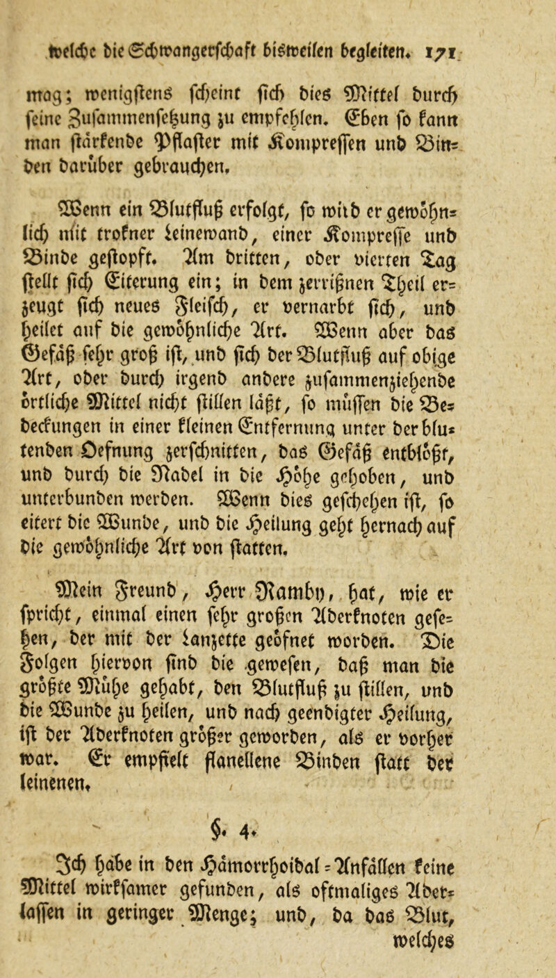 mag; wenigjtenS fdteint fTd> bies griffe! burcfj feine 3u|ammenfe|ung ;u empfehlen. Eben fo fantt man (lärfenbe <Pfkfter mit dlenipre(fcn unb Sim ben baruber gebrauchen. Sßenn ein SMutfluß erfolgt, fo witb er gewöhn* lieh niit trofner feinewanb, einer Äomprcffe unb Sinbe geflopft. 7(m brieten, ober uierren Sag (Mt ftch Eiterung ein; in bem jerrißnen Sl;eil er* jeugt (ich ntueß Sleifcß, er »ernarbt (ich, unb heilet auf bie gewöhnliche Sfrf. SBenn a6er bas ©efäß feßr groß ifl, unb (ich berSBIutjluß auf obige Sfrt, ober burd) irgenb anbere jufammenjiehenbe örtliche gjlittel nicht (iiUen läßt, fo muffen bie Sc* bedungen in einer fleinen Entfernung unter berblu* tenben Oefnung jerfd)nitten, bas ©efäjj entblöfjr, unb burd) bie Sftabel in bie Jpo^e gehoben, unb unterbunben werben, Sßenn bies gefächen ifl, fo eitert bie 2ßunbe, unb bic Teilung geht hernach auf Cie gewöhnliche Sfrf »on (laften. SÖfein greunb, Jjherr fKamhc, fyat, wie er fprid^C, einmal einen fehr großen Tfbcrfnoten gefe* ßen, ber mit ber (anjette geöfnet worben. 35ie folgen Igeroon finb bie gewefen, baß man bie größte gjiüh« geßabf, ben SMutfluß ju (lillen, unb bie Söunbe ju heilen, unb nadj geenbigter Reifung, tfl ber Tlberfnoten größer geworben, als er porßer war. Er empß'elt ßanetiene 23inben (iatt ber leinenen, , • ; - §• 4* 3ch ßäbe in ben $ämorrhoibal=2fnfatten feine Mittel wirffamer gefunben, als oftmaliges 2lbet* (affen in geringer «SJIenge; unb, ba bas 33lut, wetd;es