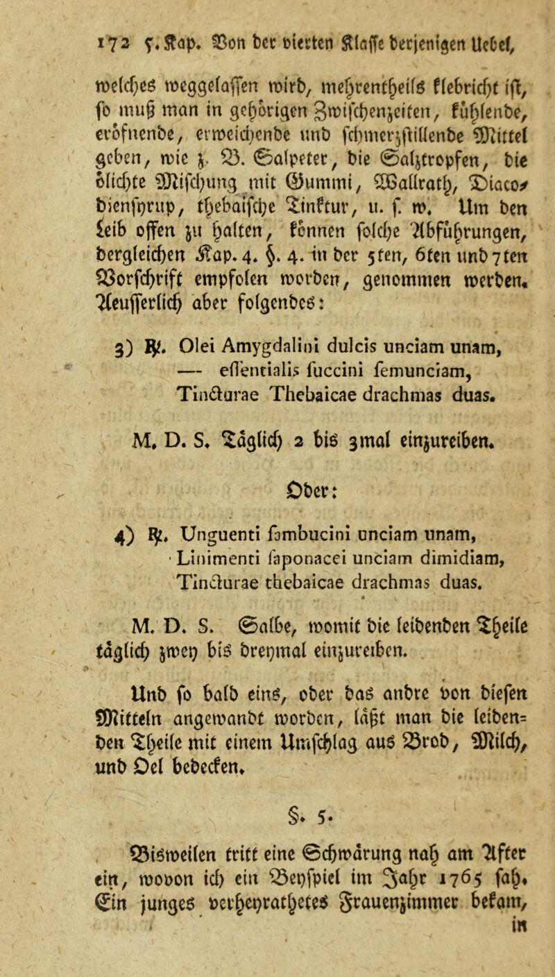 welches weggelafien wirb, me^rentfjette flebridjt ift, fo mu§ man in gehörigen Smtfcbenjeifen, fuf)lenbe, erbfnenbe, erroeicbenbe unb fermerjjliflcnbe Mittel geben, wie j. 2). ©alptet, bie ©al&tropfen, bie olidjte Stiftungmit ©ummi, SEBaüratf), ‘Diaco* bienfprup, t|jebatfcbe ?tnftur, u. f. w. Um ben £eib offen ju galten, fennen foidje ilbfufjrungen, bergleicfyen itap. 4* §. 4. in ber 5fen, 6ten unb7ten Söorfcfyrift cmpfolen worben, genommen werben« *J(eufler(icb aber folgenbeS: 3) Olei Amygdalini dulcis unciam unam, — efTentialis iuccini femunciam, Tin&urae Thebaicae drachmas duas. M. D. S, Sdglid) 2 bis 3 mal einjureiben* Ober: 4) Unguenti fambucini unciam unain, ■ Linimenti faponacei unciam dimidiam, Tinclurae thebaicae drachmas duas, M. D. S. ©nfbe, womit bie feibenbett ?§eife tdjjlief) jroei) bis brepmal eiujuteiben. r Unb fo halb eins, ober bas anbre Pon biefen SRitteln angewanbt worben, (dpt man bie leiben= ben ^eile mit einem Umfcfylag aus 23rcb, Üftild), unb Del bebeefen« §♦ 5- Q3isroeilen tritt eine ©eftwärung na£ am Elfter ein, roopon icl) ein 23et)fpiel im %a(jv 1765 fa£* Sin junges per§ei)rat|)ete$ graueniimmer befant, * - \ in