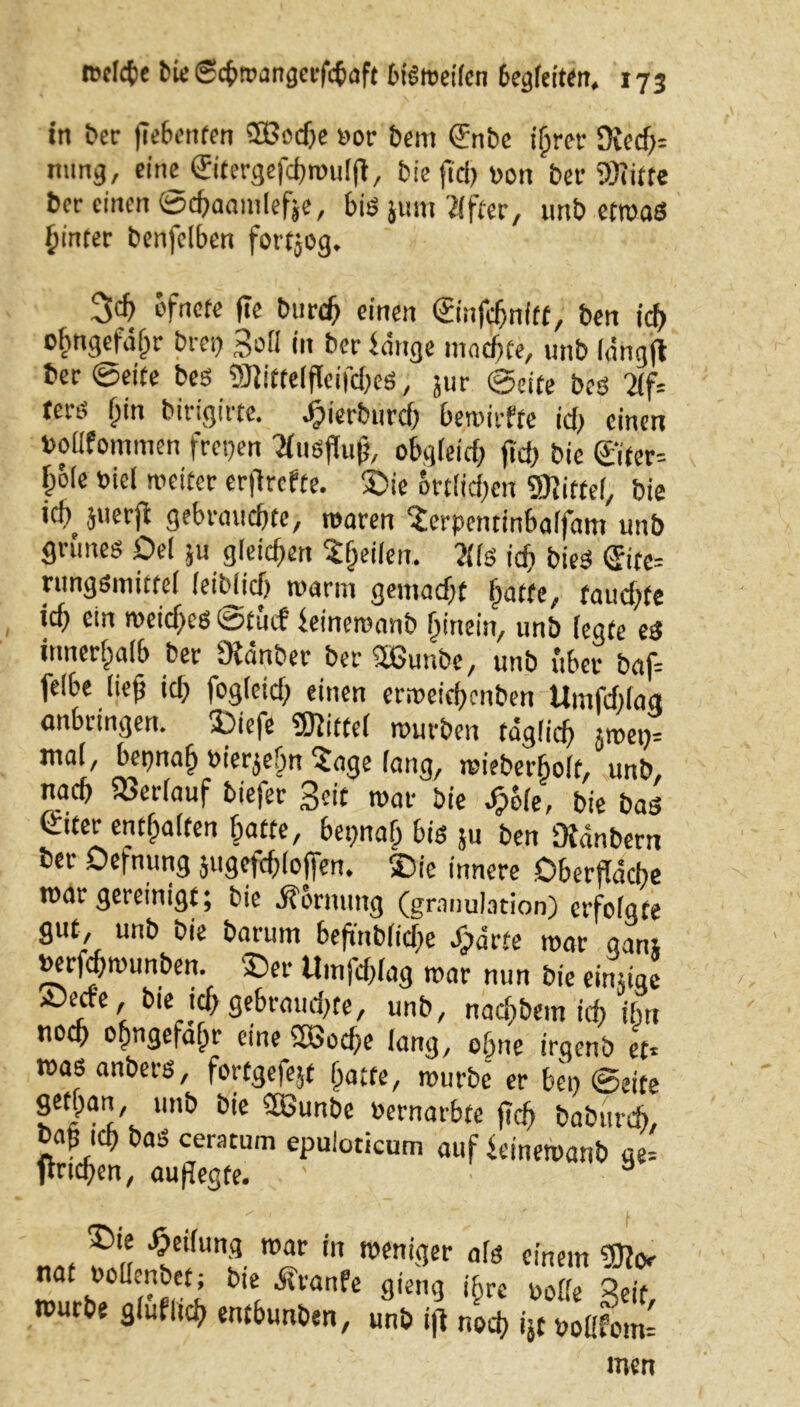 in ber jiebenfen ®od)e »or beitt ©ibe ihrer 0?ecf;= nung, ein^öritergefchmulft, bie ftd) »on ber «Kitte ber einen ©chaamlefje, bis jum Elfter, unb etwas hinter benfclben fortjog. 3$ ofnefe fte Durch einen ©nfdjnftt, ben id> ©hngefäljr brep Soll in ber bange machte, unb lännfl ber ©eite bes «Kiftelflcifd)eS, jur ©eite beö 2lf= tees f;in birigirte. djierburch bewirfte idj einen bollfommen frepen Tfuöflu^ obgleich fid; bie ©fer-- bble Diel weitet erflrcfte. £>ie örtlichen Mittel, bie ’cb 5l|erfc gebrauchte, waren 'Jerpcntinbaifam unb grünes Del ju gleichen feilen. 211 s ich bieS ©te= rungsmittel leiblich warm gemacht fmtte, faiichfe ich ein weiches ©tuef beinewanb hinein, unb legte es innerhalb ber Dianber ber 2ßunbe, unb übet baf* feibe lieh id) fogleidj einen erweichenben Umfdilag anbringen. 3Diefc «Kittel würben täglich jwep* mal, bepnah oierjebn ?age lang, wiebet'holt, unb, nach Verlauf tiefer Seit war bie j&Sfe, bie bas ©iter enthalten hatte, bepnah bis ju ben Oiänbern ber Defnung jugefölofien. ©fe innere Oberfläche war gereinigt; bie Hornung (granulation) erfolgfe gut, unb bie barum 6efmblicf>e ^ärte war ganj »erfchmunben. ‘Der Umfchlag war nun bie eimige ^e, bie tth gebrauchte, unb, nachbem ich ifm noch ohngefahr eine SSoche lang, ohne irqenb et* was anbers, fortgefejt hatte, würbe er bep ©eite gethan, unb bie 2Gunbe oernarbte fleh baburch, bap ich bas ceracum epuloticum auf beinewanb ge* tfndjen, auflegfe. a ^C‘fun?. in weni3er ofö einem «Kor naf oollenbet; bie ätranfe gieng ihre solle Seif würbe gfufitch entbunben, unb ifl noch ijf soCfotn* men