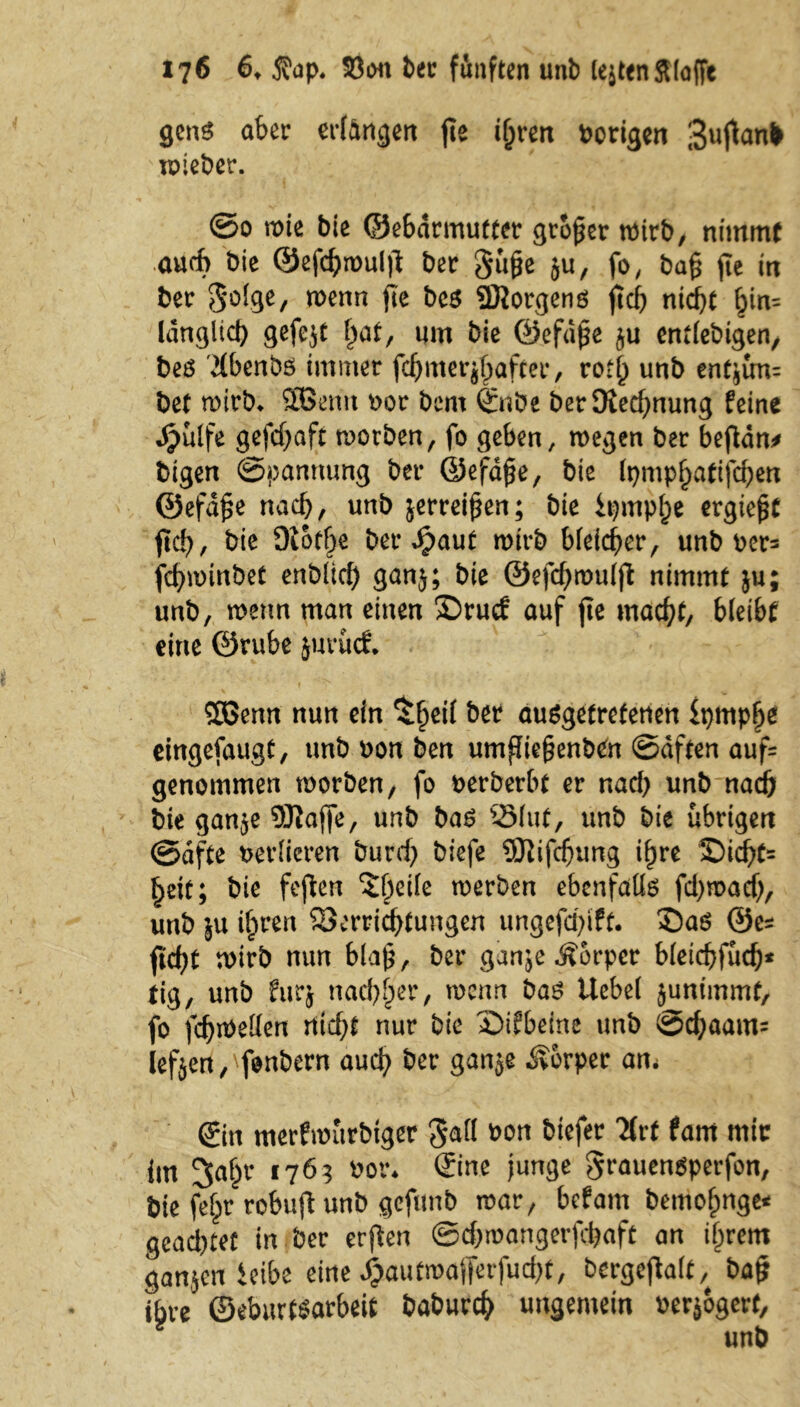 gens aber erlangen jte iljren Porigen vuneber. ©0 n>te bie ©ebarmutter großer wirb/ nimmt auch bie ©efchipultf ber $ü§e ju, fo, ba§ fte in ber 5°I.9e/ wenn P* bcs SMorgens jtcb nicht ^n= länglich gefcjt l^at, um bie ©efd£e ju entlebigen, beö '2lbenbö immer fcljmerjhafter, rotl) unb entjün= bet n>irb* SOßemt por bem Sn De betDiechnung feine djülfe gefdjaft tporben, fo geben, roegen ber beftdn* bigen ©pannung ber ©efd£e, bie Ipmphatifchen ©efd§e nach, unb jerrei^en; bie ipmphe ergiept fiel), bie Diotf^e ber Spaut wirb bleicher, unb pcr= fchminbet enbücf) ganj; bie ©efchrouljl nimmt ju; unb, menn man einen ©ruef auf fie macht, bleibt eine ©rube jttrücf. 2ßenn nun ein $hcrt ausgetretenen fprnphe eingefaugt, unb Pon ben umfliegenben ©dften auf= genommen tporben, fo oerberbt er nad) unb nach bie gan$e SKaffe, unb bas 23(ut, unb bie übrigen ©dfte verlieren burd) biefe SJiifdjung ihre £)icht= heit; bie fejlen ^öcilc toerben ebenfalls fd>roacf>, unb ju i^ren Verrichtungen ungefd)ift. ®aö ©es fld)t mirb nun bla£, ber ganje^orper bletchfüd;* tig, unb furj nachher, tpenn bas Uebel junimmf, fo fchiüellen rtid;t nur bie £>ifbeine unb ©djaarns lefjert/fonbern auch ber ganje Körper an< Sin merftPitrbtger gall Pon biefer TUt fam mic itn 2>ahr 1763 Por* Sine junge ^rauensperfon, bie fehr robufl unb gefunb war, befam bemofmge* gcad)tef in ber erfien ©d)roangerfd)aft an if^rem ganjenieibe eine £autmafferfud)t, bergejlalt, bajj ihre ©eburtsarbeit baburch ungemein oerjogert,