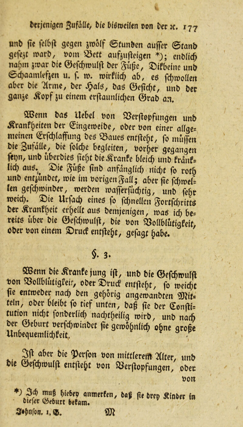 nnb fic felbjt gegen jro&lf ©tunben auffer ©tanb gefejt roarb, »om 23ett aufoujfeigen *); enb(id> na^in }war bie ©efchwulfl ber Süße, ©ifbeine unb ©djaamlefjen u. f. w. wirflicß ob, es fd;roo(!en ober bie Ttrme, ber ^ats, bas ©eficht, unb ber ganje Äopf ju einem erjtaunlichen ©rob an. 2ßenn bas Uebei »on SJSerjfopfungen unb Äranfßeiten ber ©ngeweibe, ober »on einer a((ge= meinen €rfd}(affung bes Saues entließt, fo muffen bie 3ufaüe, bie folche begleiten/ Horner gegangen fepn, unb «berbieö fte^t bie Äranfe bfeid> unb franf= lieb otiS. 2>ie Süße jlnb anfänglich nicht fo roff> unb enfjünbet, wie im »origenSatt; aber jte fd;weU Jen gefcfjroinber, werben wajferfücßftg, unb febr toeici). ®ie Urfacß eines |o fclinelicn S»»tfd)rittS berÄranfßeit erteilt aus bemjenigen, was id; be= reits über bie ©efdjwulfl, bie »on 93oi(b(ütigfeit, ober »on einem SDrucf entfielt, gefagt ßabe. §. 3. \ • - ■ S - ©Senn bie Äranfe jung ijl, unb bie ©efcbwulft »on xSoflbiutigfeir, oberSrucf entfielt, fo weidet f?e entweber nach ben gehörig angewanbten ©iif* teln, ober bieibt fo tief unten, baß jte ber QfonjlU tution nicht fonberiid) naefjt^eifig wirb, unb nadj ber ©eburt »erfchwinbet jte gewöhnlich ebne große Unbe<iuem(ict)fet^ . 3jf aber bie <Perfon »on mittferent 2((ter, unb bte ©efchwulji entfielt »on SSerflopfungen, ober »on f)i'6c? «'raffen, taf ße trep hinter in ote^c ©eburt befam. 3»E>nfott. 1,®. ©J