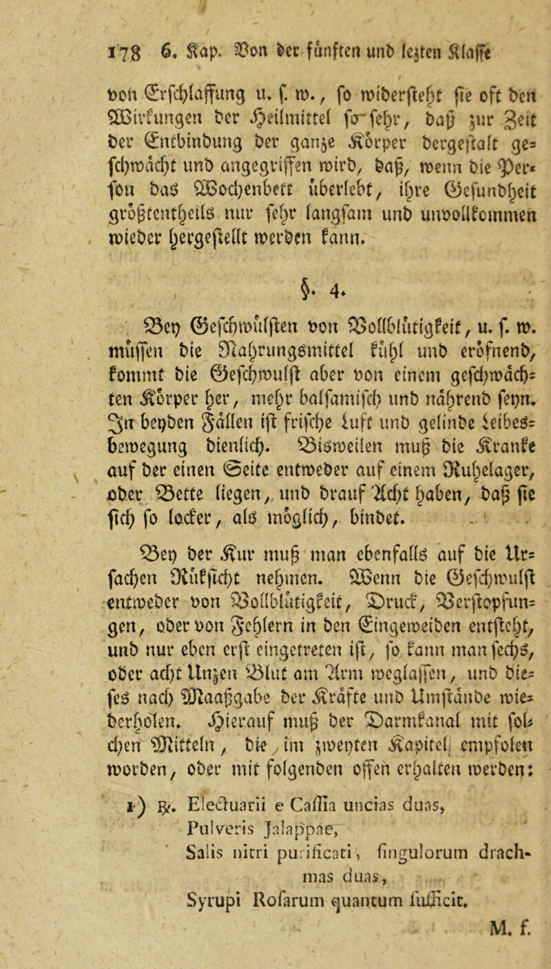 bon ©rfd)lajfung u* f. ro., fo roiberfee^t fte oft ben SBirfungen ber Heilmittel ferfe^r, baf} $ur 3eit ber ©ntbinbung ber gan$e Körper bergeffalt ge= fd)rodcf)t unb angegriffen roirb, ba£, roertn bie 9>er* fon ba$ 2Bod)enbett überlebt, ihre ©efunbl)eit gropfcntljette nur fef)r langfam unb unbollfommen noteber hergeftellt werben fgnn. i §* 4* Set) ©efdjroüljlen bon Sollblutigfeit, u. f. ro. muffen bie 9ßal)rung3mittel fül)l unb erofnenb, fommt bie ©efcbroulft aber bon einem gefd)rodd)= ten Körper £er, mehr balfamifcb unb ndf>renb fepm 3« bopben 3*dflen ift frifd)e luft unb gelinbe ieibe$= beroegung bienlid). Siöroeilen muß bie Äranfe auf bec einen Seite entroeber auf einem 9iul)e(ager, ober Sette liegen, unb brauf Zd)t haben, ba^ fie fiel) fo (oder, alö möglich, binbet. Set) ber Ättr muf} man ebenfalls auf bie Ur- fadjen 9iüffid)t nehmen. £Benn bie ©efcbroulft entmeber bon Sollbiütigfeit, $)rud, 3$erflopfun= gen, ober bon fehlem in ben ©ingeroeiben entfloht, unb nur eben erji eingetreten ift, fo farm manfeebe», ober ad)t Unjjen Slut am ?(rm roeglajfen, unb bit= feö nad) SOlaapgabe ber Äräfte unb Umjidnbe roie* berbolen» J^ierauf mu£ ber ©armfanal mit foU d)on Mitteln , bie , im jroepten Äapitelj empfolen rootben, ober mit folgenden offen erhalten roerben: !■) Eleäuarii e Cnllin uncias duas, Pulveris Jniappae, Salis nirri pu: iiieati, fingulorutn drach- mas auas, Syrupi Rofarum guantum fußiclt* ’ • M f.