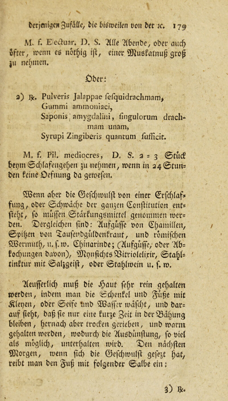 M. f. E!edunrt D« S. Tille 7(6cnbe, ober auch öfter, wenn es notf)ig ifl, einer 9Jiusfatnu£ gro£ ju nehmen* £>beri 3) Pulveris Jalappae fefquidrachmam> Gummi ammoniaci, Saponis, amygdalini, fingulorum drach- mam unam, Syrupi Zingiberis quantum fufficit. M* f. PiL mediocres, De S. 2 = 3 ©tue? bepm @d)(afengel)en ju nehmen, wenn in 24©tun= ben feine Defnung ba gewefen. ©Senn aber bie ©efdjnntlfi bon einer Srfdjlaf* furjg, ober ©cf)wacbe ber ganjen (Eonfh’tutton ent= fte^t, fo muffen ©tarfungsmittel genommen wer= ben. dergleichen fi'nb: Tlufguffe bon 0;amüien, ©ptf$en bon drufeubgulbenfraut, unb romifchen ©Sermutb, u.f.w. Slpinarinbe; (Tlufgujfe/ ober ‘2(6= focf)imgen babon), Sl^nfÜcbtöSitrioIelijrtr, ©taf;(= 7 tinftur mit ©aljgeift, ober ©fa£fo>ein u, f* w. Tteufferlidj mufi bie Jpauf fejjr rein galten werben, inbem man bie ©chenfel unb gu£e mit fiepen, ober ©eife tmb ©Baffer ti>dfd;t, unb bar= auf ftel^t, ba£ fte nur eine Purjc Seit in ber33dljüng bleiben, fjernad) aber troefen gerieben, unb warm gehalten werben, woburch bie TtuSbünflung, fo bie( als möglich, unterhalten wirb. den ndd^en SKorgen, wenn ftd) bie ©efdjwulfl: gefegt \)at, reibt man ben gu£ mit folgenber ©albe ein;