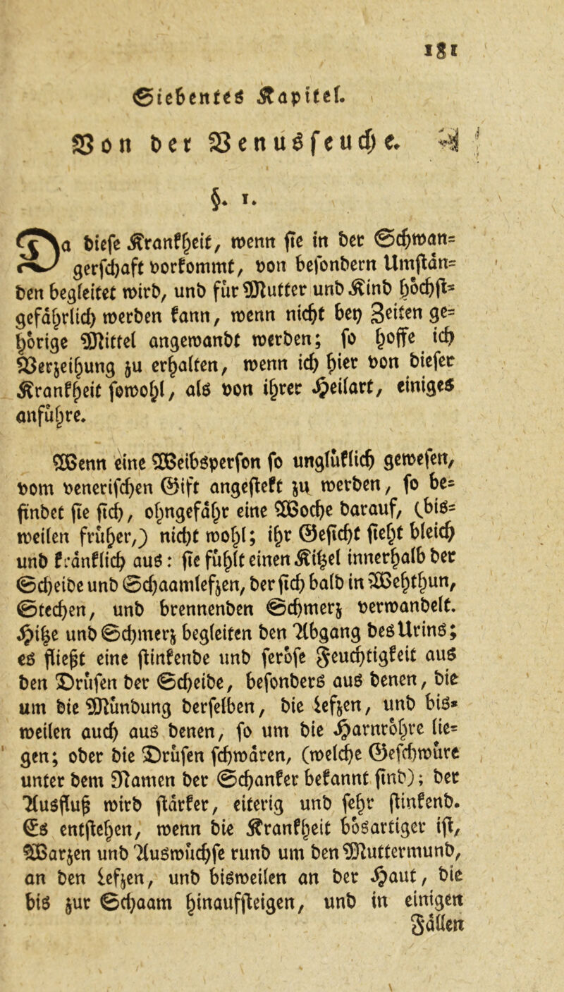 Siebentes Äapitef. * SSon Der 33enu$feud)c. ^ §♦ I* £^a tiefe Äranfheit, wenn fic in bet @chwan= rw gerfdjaft Porfommt, uon betontem Umgan= ten begleitet wirb, unt für9ftutter untÄint hoc&jl* gefährlich werten fann, wenn nicht bep %t\ten ge= porige ffllittel angemanbt werten; fo hoffe ich Söerjeiljung ju erholten, wenn ich h*er ^on tiefer Äronfhßit fowol;!/ als ton ihrer dpeilart, einiges anfuhre* QBenn eine SOßeibsperfon fo ungluflich gewe(en, tom tenerifchen ©ift angegeft ju werten, fo be* ftnbet fie ftcf>, ohngefdljr eine 2Bod)e tarauf, (bj*s weilen früher,) nicht wohl; ihr ©eflcht fleht unt frdnflich aus: pefufjlf einen Äffcel innerhalbter ©cheite unt ©chaamlefjen, ter fich halt in 2Behthun, ©techen, unt brennenten ©chmerj terwantelt. fyity unt©chmerj begleiten ten 7lbgang tes Urins; es fliegt eine ginfenbe unt ferofe $euchtigfeit aus ten ©rufen ter ©cheite, befonters aus tenen, tie um tie SJluntung terfelben, tie ief&en, unt bis* weilen auch aus tenen, fo um tie Jjarnr&hre lie* gen; ober tie ©rufen fcbwdren, (welche ©efchwure unter tem tarnen ter ©chanfer befannt gnb); ter Ttusgug wirb gdrfer, eiterig unt fehr (linfent. Ss entgehen, wenn tie Äranf^eit bösartiger ig, SBarjen unt 'Huswuchfe runt um ten^Kuttermunt, an ten lefjen, unt bisweilen an ter djaut, tie bis jur ©chaatn ^inauffteigen, unt in einigen SaÖen