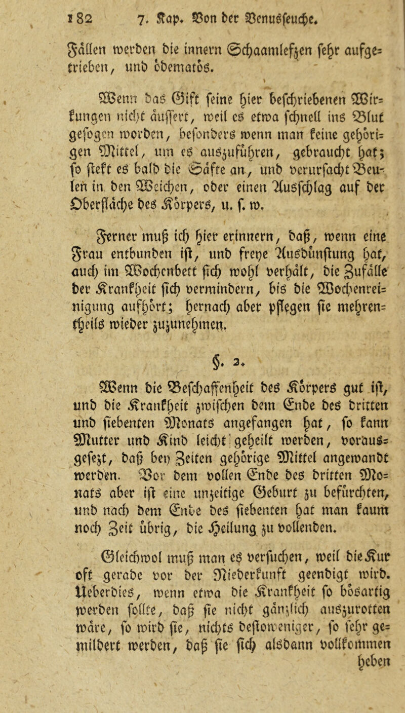 5<i((cn werben bie innevn ©cfyaamlefjen fef>r aufge= trieben, unb cbematog. i . \ Sßenn ba£ ©ift feine fjier betriebenen 5ßir= fungen nid>t äußert, weil es etwa fcßnell ins 33lut gefogen worben, befonbers wenn man feine gef)6tU gen Mittel, um cs au$jufu(jmt, gebraucht 5 fo fieft es halb bie (§?äfre an , unb rcrurfad)t 33eu- Uh in ben SBeicßen, ober einen 'Xusfdjlag auf ber Oberfläche bes Körpers, u, f. w. gernet muß icf) ßier erinnern, baß, wenn eine grau entbunben iß, unb frepe 'XuSbünßung ßat, aud) im SOBocbcnbeft ßd) woßt rerßalt, bieSufdlfe ber Äranfßeit ßd) rerminbern, bis bie ®ocbenrei= nigung aufßort; ßernad) aber pßegen ße meljren= t§ci(6 wieber jujunefjmet*. §. 2, 3Bettn bie 33efd)affeni)eit bes Körpers gut iß, unb bie ^ranfßeit jwifeßen beut ©nbe bes fcrittert unb ßebenfen SDionatS angefangen ßat, fo fann 93lutter unb ^inb (eicht* geteilt werben, rorauSs gefejt, baß bet) feiten gehörige 9Jlitte( angewanbt werben. 33or bem roden ©nbe bes briften 9fto= uats aber iß eine uttjeitige ©eburt 51t befurchten, unb nach bem ©nie beS ßebenten (jat man faum nod) %e\t übrig, bie Reifungju rollenben. @(eid)woI muß man es rerfud)en, weil bie^ur oft gerabe rot* ber Siieberfunft geenbigt wirb. Ueberbies, wenn etwa bie ^ranfßeit fo bösartig werben fodte, baß ße nicht gdnßid) auSjurotten Ware, fo wirb ß'e, nichts beßoweniger, fofetjrge= ntilbert werben, baß ße ßd) aisbann rodfommett