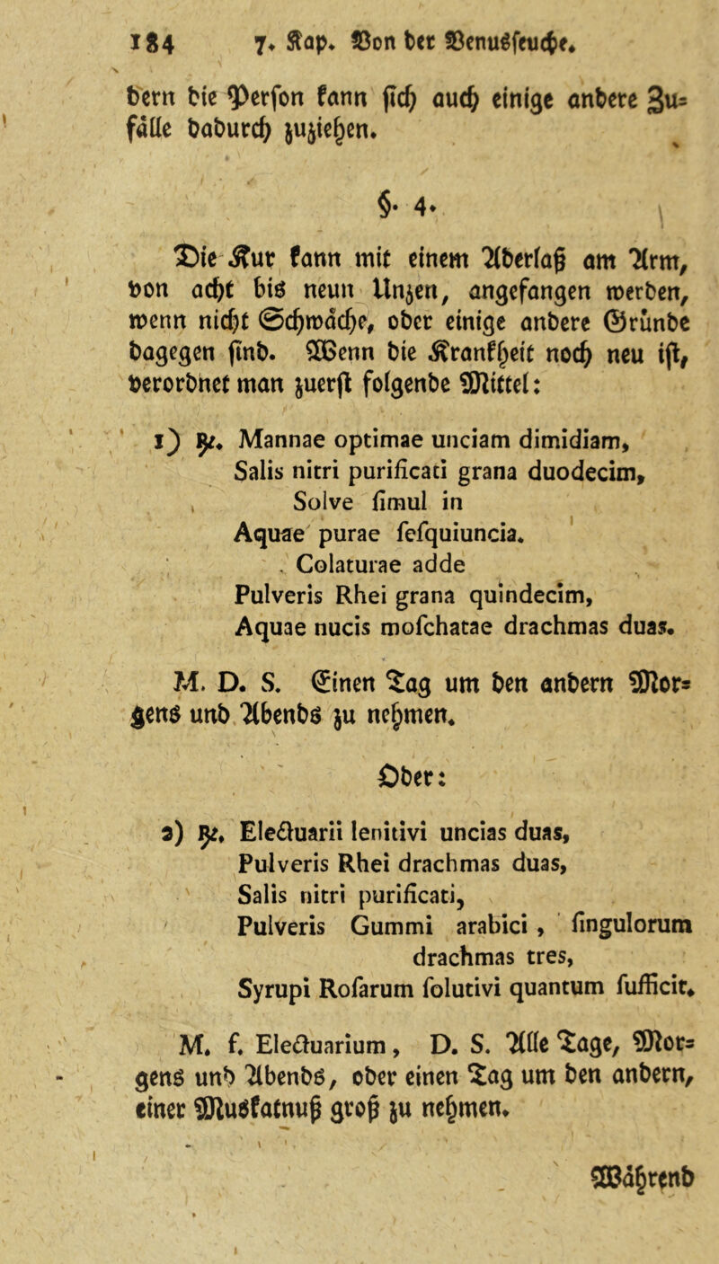 bem bie 9>erfon fann fld) oucfy einige anbere 3«s falle baburcfy jujiefjen. f t §• 4. £>ie -ftut fann mit einem 2lberla§ am Tlrm, bon acfyf bis neun Unjen, angefangen werben, wenn nicf)t ©djroddje, ober einige anbere ©runbe bagegen finb. SÖSenn bie ^ranf^eit nod) neu ify berorbnet man juerft folgenbe Mittel: j) ip. Mannae optimae unciam dimidiam, Salis nitri purificaci grana duodecim, , Solve fimul in „ t Aquae purae fefquiuncia* . Colaturae adde Pulveris Rhei grana quindecim, Aquae nucis mofehatae drachmas duas. ¥- » ‘ ' l M. D. S. €inen ?ag um ben anbern 3Kor= $ens unb “Jlbenbe ju nehmen. öber: s) Ije, Ele&uarii lenitivi uncias duas, Pulveris Rhei drachmas duas, Salis nitri purificati, ' Pulveris Gummi arabici, fingulorum drachmas tres, Syrupi Rofarum folutivi quantum fufficit* M* f. Ele&uarium, D. S. Titte Sage, SDlors gens unb Tibenbö, ober einen Sag um ben anbern, einer SSJtuSfatnuj* groß ju nehmen. » 1, ' <B3a§renb