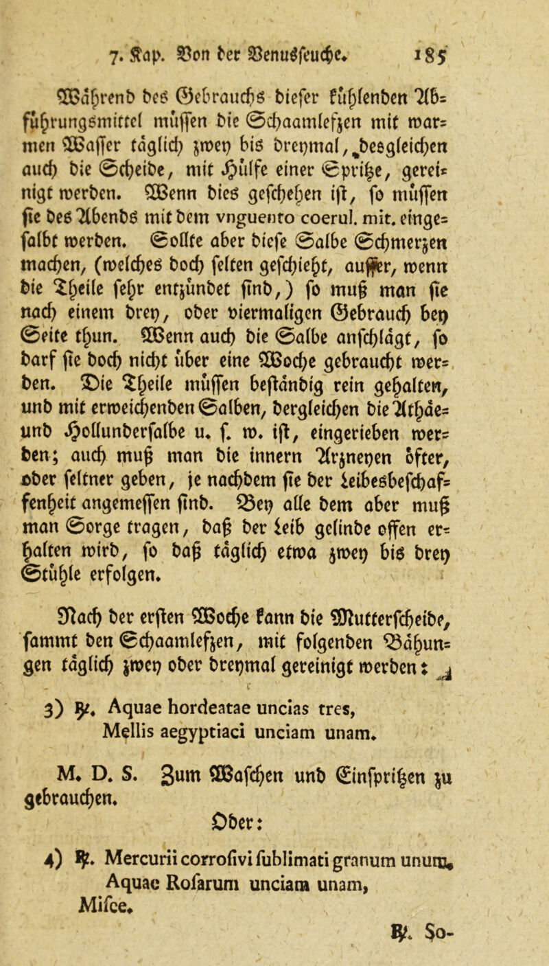 SBcifjrenb bes ©ebraucfis tiefer fufjfenbett Hb- führungsmittcl muffen bie ©d;aamlefjen mi( war= men 5Baffer fäglid? jwep bis brepmal, ,beeg(eid;en auch bie ©cheibe, mit Jputfc einer ©pri^e, gercU nigf werben. SBenn bies gefcf) elfen ifr, fo muffen fte tesTlbenbS mit bem vngueuro coerul. mit. einge= falbe werben, ©ollte aber tiefe ©albe ©cfjmerjen machen, (welches bod) feiten gefchiejjt, auffr, wenn bie ?§ei(e feljr entjunbef ftnb,) fo muh man fte nach einem breti, ober viermaligen ©ebraud) bet) ©eite rifun. SQSenn aud) bie ©albe anfcf)Iagt, fo barf fte boch nicht über eine 26o<he gebraucht wer= ben. £)ie e$E)etle muffen befidnbig rein gehaltert, unb mit crweidicnbctt ©alben, bergleidfen bic'2(tf)de= unb .fjollunberfalbe u. f. w. ift, eingerieben wer: ben; auch muff man bie innern Tirjnepen öfter, ober feitner geben, fe nad}bem fte ber ieibesbefd)af= fen^eit angemeffen ftnb. SSetj alle bem aber mufj man ©orge tragen, bah ber feib geiinbe offen er= haften wirb, fo bah tdgfidh etwa jwet) bis brerj ©tfthie erfolgen. SRad) ber erflen SSßodje fann bie SDhttferfdjeibe, fammf ben ©chaamlefjen, mit folgenben “Sähum gen täglich jroep ober brepmal gereinigt werben t ^ IT 3) Aquae hordeatae unclas tres, Mellis aegyptiaci unciam unatru M» D. S. gum SDBofcf^en unb (£mfpri|en ju gebrautem Ober: 4) !$£♦ Mercuriicorrofivifublimatigranum unuiu* Aquae Rofarum unciam unam, Mifce* $o-