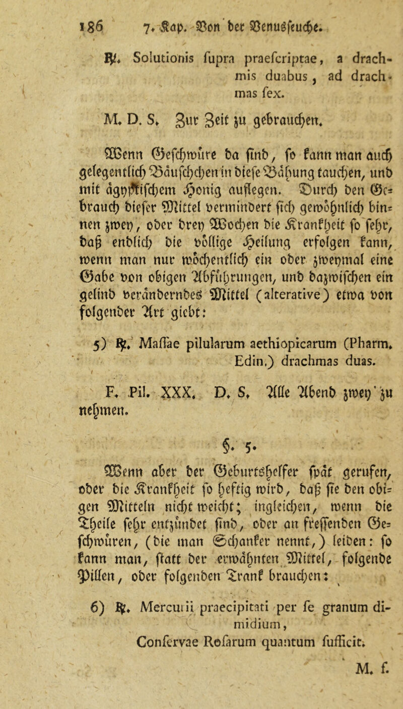 i jyt* Solutionis fupra praefcriptae, a drach- mis duabus , ad drach- mas fex. AL D. S«. 3U^ Sott ju gebrauten* SBerm ©efchmute ba ftrtb, fo farm man and) gelegentlich53dufd)d)enin btefe33dbung tauchen, unb mit ägtjjJfifdjem Jpcntg auflegen. S)urd) ben 0c* brauch btefer SJiittel rerminbert ftcf) gemohnltd) bin= nen jn>et>, ober bret) SQSodjen bie .Svranffjeit fo fe^r, ba£ enblich bie rollige Reifung erfolgen fann, wenn man nur mocf)ent(ich ein ober jmepmal eine ©abe ron obigen Abführungen, unb bajrotfcf>en ein gelinb reranbernbes Üftittel (alterative) etma ron folgcnber Art gtebt: 5) V MafTae pilularum aethiopicarum (Pharm* Edin.) drachmas duas. i ■ “t • F. Pil. XXX. D, S. m X6enb jnxt)' }u nehmen. c §♦5* SSenn aber ber ©eburt^effer fpdt gerufen, ober bie ÄranffKtf fo heftig wirb, ba£ fte ben obL gen Mitteln nicht meiert; ingleichen, trenn bie ^heile fehr enfjunbet fmb, ober an frejfenben ©e= fchrouren, (bie man ©chanfer nennt,) leiben: fo fann man, ftatt ber ermahntenJBAtfel, folgenbe Ritten, ober folgenben‘Jranf braud;en: 6) % Mercuiii praecipitati per fe granum di- ,;vl midium, Confervae Rofarum quantum fufficic* ' M* f.