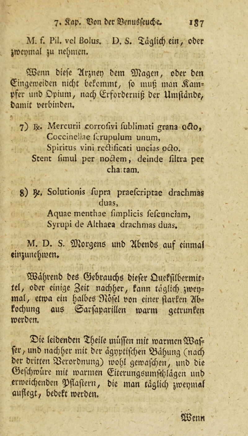 7* $ap* SPon ber $enu$fcucfce, i§7 M. f. Pil* vel ßolus. D. S. Sdglid) ctn, ct>etr jroepmal ju nehmen, Söenn biefe Tirjnet) bem Stagen, ober ben Cringeweiben nid)t befemmt, fo mup man Dam- pfer unb Opium, naef; ©rforberniß ber Umfidnbe, bamif rerbinbem 7) T%. Mercurii corrohvi fublimati grana odo, Coccineilae fcrupulum unum, Spiritus vini redifienti uncias odo. Stent fimul per nodem, deinde filtra per chaitam. 8) Solutionis fupra praeferiptae drachmas duas, Aquae menthae fimplicis fefeundam, Syrupi de Älthaea drachmas duas* M. D* S. Borgens unb 'Jlbenbs auf einmal einjune^mem SOßdljrenb be$ ©ebrauebs biefer Quefftfbermif! tel, ober einige ßeit nad^er, fann tdgddj £wet)= ma(, etwa ein fjaibeS Stofel non einer ftarfen 3b« fod)ung aus ©arfaparillen warm getrunfen werben. ©te ietbenben 21jeifc muffen mit warmen SÜBafc fer; unb nacfcljer mit ber agpptifcf)en Labung (nad) ber brieten 23erorbnung) wojjl gemafd)en, unb bie @efd)würe mit warmen ©iterungsumfäddgen unb erweicbenben <Pßaßern, bie man taglicf) jwetjmaf außegt, bebeft werben* SßJenn