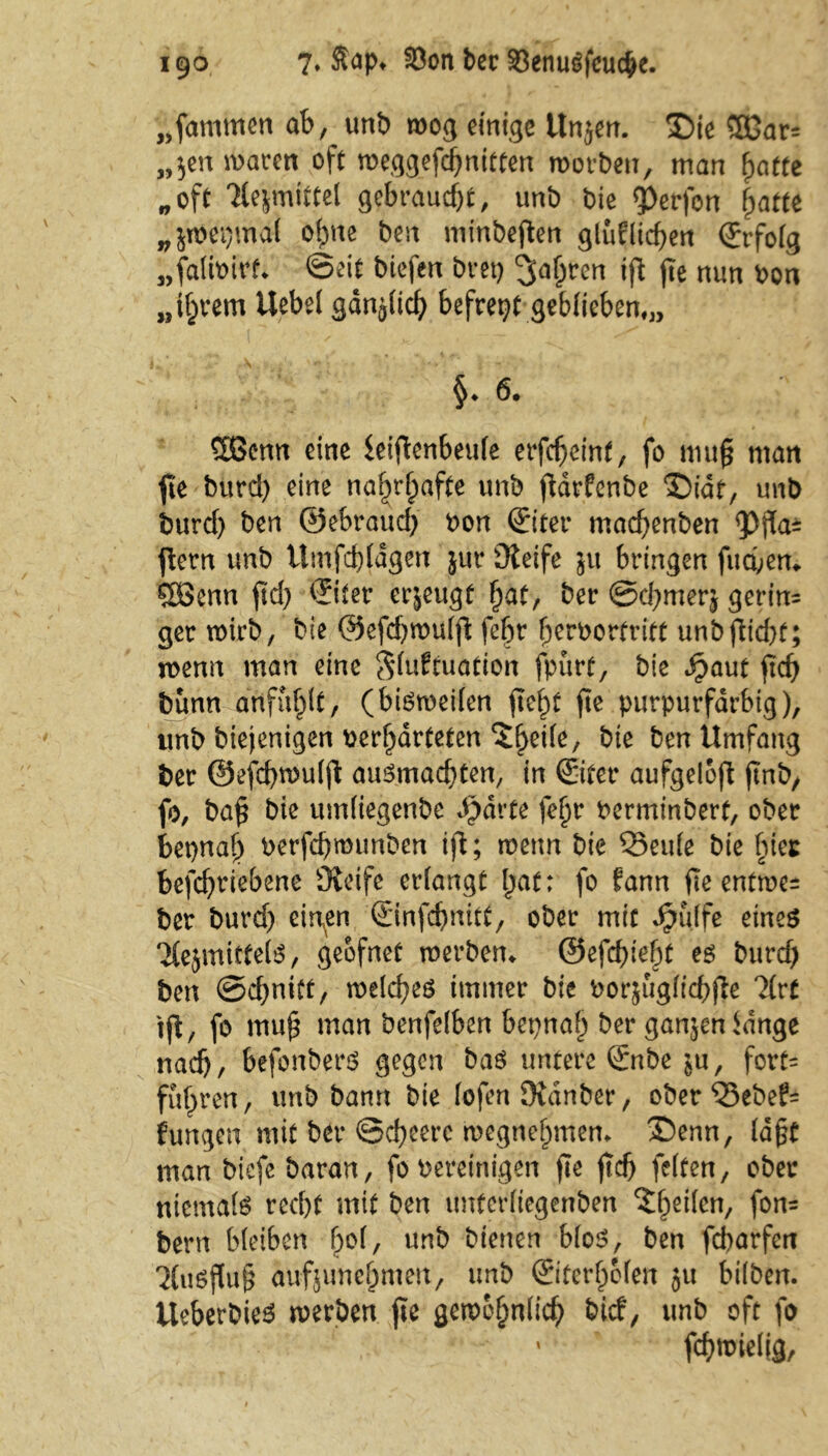 „fammcn ab, unb wog einige itnjen. SDie SEGars „$en waren oft Weggefährten worben, man hatte „oft Tlejmittel gebraucht, unb bie Werfen fpatte „jwepmal ohne ben minbeften gleichen ©folg „falwirf» ©eit biefen bret) <jahren ift fte nun bon „i^rem Uebel gan^lid) befrept geblieben,,, §* 6. Sßenn eine leiftenbeule erfc^eint, fo mug man fte burd) eine namhafte unb ftarfenbe T)idt, unb burd) ben ©ebraud) bon (Siter macfyenben <pf[a^ jlern unb ümfcbldgen jur Üleife ju bringen fuebem SOBenn ftd) ©ter erjeugf ^at, ber ©d;merj gerin= ger wirb, bie @efd)wulfl: fetjr f)crborbritt unbfitd)f; wenn man eine Situation fpurt, bie Jjpaut ftd) bunn anfuf^t, (bisweilen fteht fie purpurfarbig), unb biejenigen ber^arteten 5^ei(e, bie ben Umfang ber ©efcbroulfi auSmacbten, in ©ter aufgeloft ftnb, fo, ba§ bie umtiegenbe A)drte fe^r berminbert, ober bepnaf) berfd)munben ifi; wenn bie Q3eu(e bie hier befd)riebene Oleife erfangt bat; fo fann fie entwe= ber burd) einen ©nfebnitt, ober mit £ulfe eines Tiejinittets, geofnet werben» ©efebieht es burd) ben ©d)niüt, welches immer bie bor$uglid)fie ?(rt ifi, fo mub man benfelben bepnal) ber ganzen idnge nach, befonbers gegen bas untere ©tbe ju, fort= fuf)ren, unb bann bie lofen Dtdnber, ober ®ebef= jungen mit ber @d)eerc wegnehmen* £)enn, lagt man biefe baran, fo bereinigen fie ftd) feiten, ober niemals recht mit ben unterliegenben ?fhcrt/ fon= bern bleiben bol, unb bienen bloS, ben febarfen '2(usf(u§ aufjunehmen, unb ©ferhclen ju bilben. UeberbieS werben fte gewöhnlich btd, unb oft fo fällig,