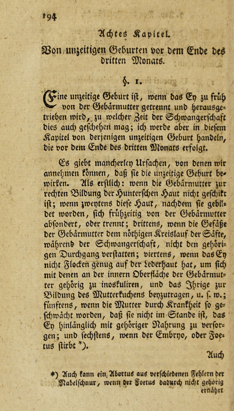 ■Jtdjtes ÄapiteL * * 33on unjeiticjen ©eburten bor Dem ©nt>e bc$ Dritten Monats. §♦ *♦ ßfine unjeitige ©eburt ifl, wenn Das ©t? ju früh oon Der ©ebdrmutter getrennt unD herausge* trieben wirb, ju welcher $eit Der @chwangerfd?aft Dies aud? geschehen mag; id? werbe aber in Diefem Äapttel Don Derjenigen unjeitigen ©eburf hanbeln. Die Dor Dem ©nbe Des Dritten tOJonats erfolgt. ©6 giebt mancherlei? Urfacflen, Don Denen wir annehmen fonnen, bafl fle Die unjeitige ©eburt be* wirfen. 7(16 erftlid;: wenn Die ©ebdrmutter jur red)ten S3ilDung Dcrd£mnterfd;en $aut nicht gefdflfc iß; wenn jweptenS biefe^aut, nachDem fle gebiU Det worben, ftd? frühzeitig Don Der ©ebdrmutter abfonDert, ober trennt; Drittens, wenn Die ©efdfle Der ©ebdrmutter Dem notigen Kreislauf Der Safte, wdhrenD Der ©chwangcrfchaft, nicht Den gef)6ri= gen Durchgang Debatten; oiertens, wenn Das©V) nid?t §(oden genug auf Der leberhaut hat/ um fleh mit Denen an Der innern Oberfläche Der ©ebdrmut? ter gehörig ju inosfuliren, unD Das 3hri9c 5ur SMlbung Des SEftutterfuchenS bepjutragen, u. f. w.; fünftens, wenn Die SEftutter Durch Äranfheit fo ge= fcflwdcht worDen, bafl fle nicht im ©tanDe ifl, Das ©t? hinlänglich mit gehöriger Sprung ju berfor= gen; unD fechflens, wenn Der ©mbrpo, oDerSoe^ tuS flirbt *)* 7(uch *) 2(ud) fann ein, Tf&ottuS aus oetfcbieOenen g'c^fern Der ^a&elfcbnur, wenn Oer foetus OaOurcb niebe gehörig ern^rf