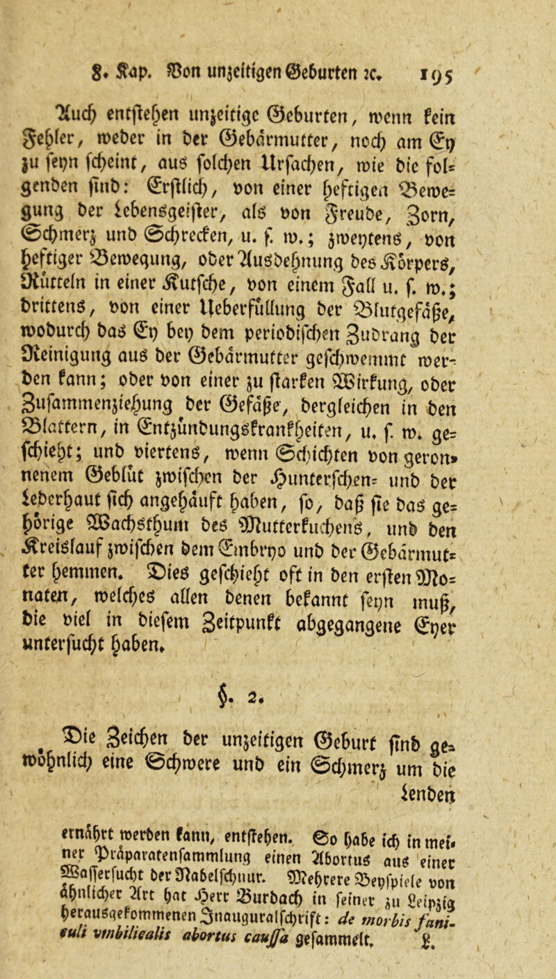 “Xuch entfielen unjeitigc ©eburfen, wenn fein genfer, toeber in bet ©ebärmuffer, ned) am €9 ju fepn fcf>eint, aus folgen Urfacßen, roie bie fol* genben jinb: ©rjtfid), bon einer heftigen <Beroe* gung ber febenSgeißer, als bon greube, 3orn, ©cbmerj unb ©eßreefen, u. f tu.; jmeptensbon heftiger 23eroegung, ober TtuSbehnung beeÄorperS, SKurtefn in einer Äutfcße, bon einem gall u. f. m.; drittens, bon einer Ueberfutlung ber QMutgefäße, roobureß bas ©t) bep bem periobifeßen Bubrang ber Üieinigung aus ber ©ebdrmufter gefeßroemmt mer- ben fann; ober bon einer ju ßarfen SBirfung, ober Bufammenjiebung ber ©efdße, bergleicßen in ben ®lottern, in ©ntjunbungSfranfijeiten, u. f. m. ge* febiebt; unb biertens, wenn ©d'icßten bon geron» nenem ©eblut jmifeßen ber J(?unterfd)en= unb ber iebcrßaut ftcb angehäuft haben, fo, baß ßc bas ge* hörige SBacßsthum bes SDiuttcrfucßenS, unb ben Kreislauf jibifcben bem©mbrpo unb ber ©ebarmuf* «er hemmen. £)ies gefcßief;f oft in ben erßen naten, roelcßes allen benen befannt fepn muß, bie biel in biefem Beitpunft abgegangene ©ner unterfueßt haben, , $• 2. . Seichen ber unjeifigen ©eburf ßnb ge* wohnltd) eine ©cßroere unb ein ©d;merj um bie fenben emäbrt werten fann, entließen. ©0 f>a6e id> in tnef. net ‘Prapnratenfamtnlung einen 2(6orms aue einer SBafferfucbt Oer 3fla6elfcf»mr. SReßrere ©epfpieie non apn(td)er 2(rt ßnt Jjert Surbacß in feinet ;u Sdp«« petauSqefonimenen 2snnuguralfcßtift: 4e morbis fani- füll vtnbiliealis abortus caujja gefianufltflt.