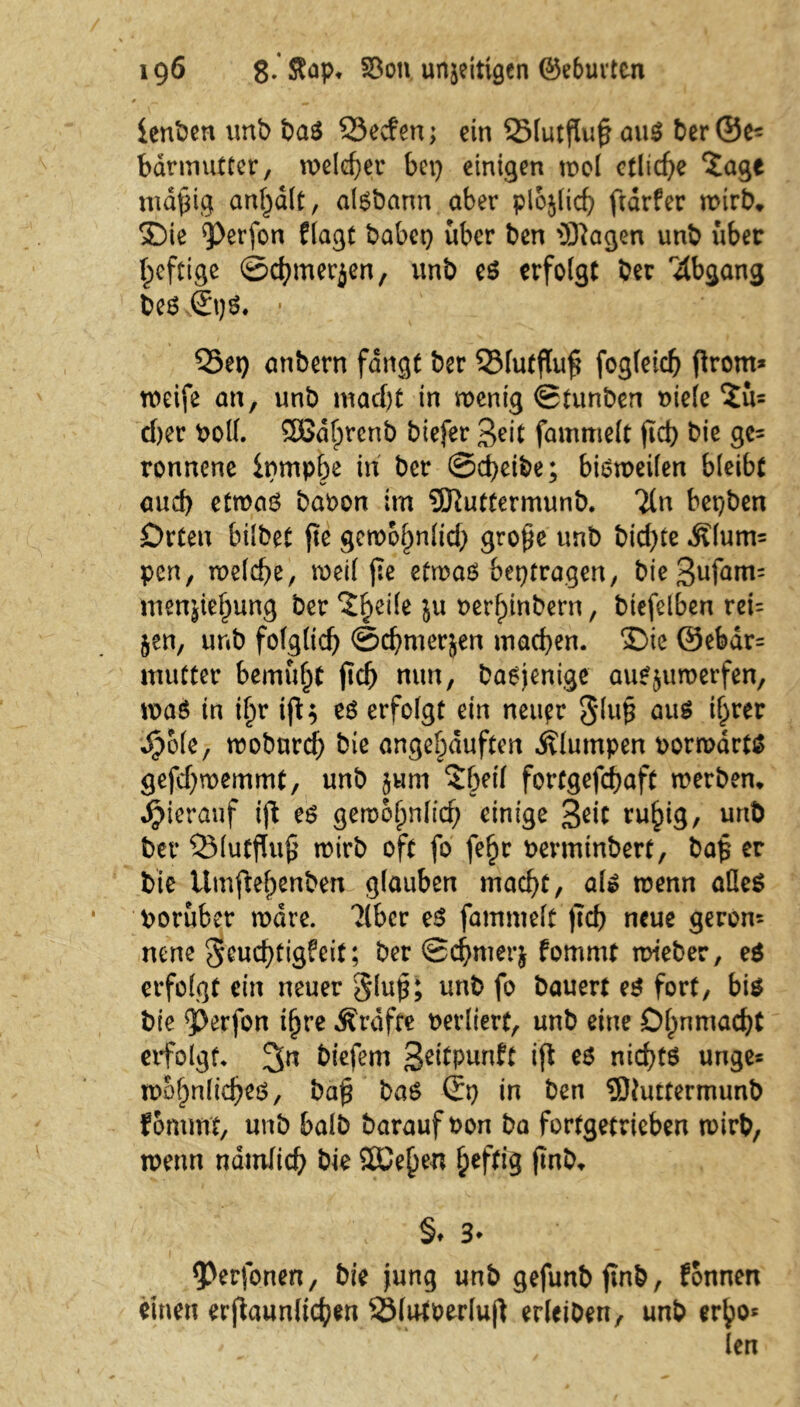 lenken unb baS 23ecfen; ein 23lutßu£ aus ber ©e= bärmutter, welcher bei) einigen wol etliche 5age mdfng an^dlt, aisbann aber plojlicf) ftdrfer wirb* ®ie ^Perfon flagt habet) über ben 3Kagen unb über luftige ©chmerjen, unb es erfolgt ber Abgang bes ©pS. * Q5ep anbern fangt ber 2Mutflu£ fogleicfj prorn* weife an, unb macht in wenig ©tunben Diele $u= d)er Doll. SOßdfprcnb biefer geit fammelt fid) bie ge= ronnene ipmpbe in ber @d)eibe; bisweilen bleibt aud) etwas bavon im 9ERuttermunb. Tin bepben Orten hübet fte gewöhnlich grope unb bid>te Älum= pen, welche, weil j:e etwas bepfragen, bießufatm menjiehung ber 511 verhinbern, biefelben rei= §en, unb folglich ©chmerjen machen. £)ie ©ebdr= mutter bemüht fich nun, Dasjenige auS^umerfen, was in ihr ift$ es erfolgt ein neuer 3'lu£ aus ihrer «#o(e, woburd) bie angehduften klumpen vorwärts gefd)wemmt, unb jum Sbeif fortgefchaft werben* hierauf ip es gewohnfitf; einige 3dt ruhig/ unb ber »lutffuß wirb oft fo fe^r vermtnbert, ba£ er bie tlmftehenben glauben macht, als wenn alles Vorüber wäre. 'Jlbcr es fammelt pcb neue gerom neue $5cucf)tigfcit; ber ©chmerj fommt wieber, es erfolgt ein neuer §lup; unb fo bauert es fort, bis bie ?>erfon ihre Ärafre verliert, unb eine Ohnmacht erfolgt* 3n biefem 3e^Punft iP tS nichts unge* wohnliches, bap bas ©p in ben 3Jtuttermunb fommt, unb halb Darauf von ba fortgetrieben wirb, wenn nämlich bie SDCe^en heftig fmb* ; §♦ 3* <Perfonen, bie jung unb gefunbpnb, fonnen einen erpaunltchen SSlutverlup erleiben, unb erho* len