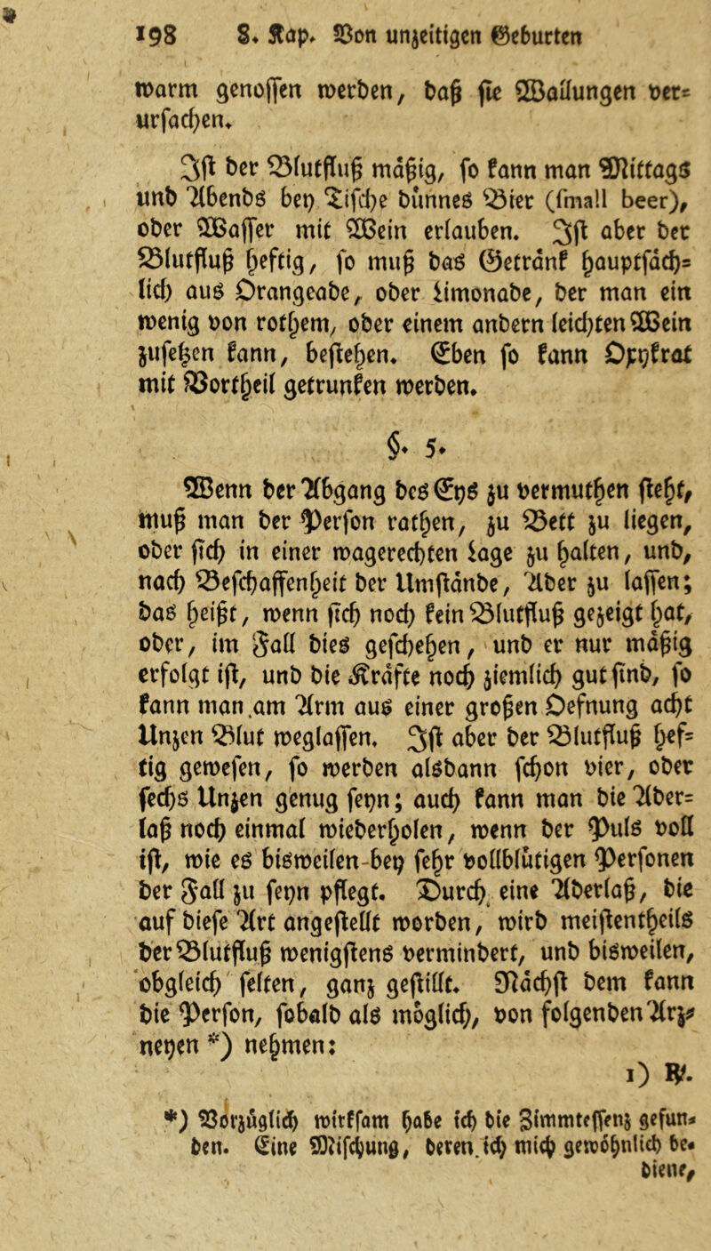 warnt genoffen werben, baß ffe ©allungen t>cr^ urfad)en. 3(1 ber 23(utfluß mäßig, fo fann man Mittags imb Tlbenbs bet) ‘Jifdje bunnes Ster (fmall beer), ober 3Baffer mit 2ßein erlauben, 3ft a^er SMutfluß ßeftig, fo muß bas ©etränf ^auptfdd>= lief) aus Drangeabe, ober iimonabe, ber man ein wenig non rotßern, ober einem anbern leid)ten3Bein jufe^en fann, befielen, €ben fo fann Dpt)fra* mit ©ortßeil getrunfen werben, 4 l ^ t < * •, gr-' > 'MB §♦ Sfc 5Benn ber Abgang besS:t)S ju bermutfjen ffeßf, muß man ber 5)erfon ratßen, ju S5ett ju liegen, ober ßd) in einer wagereebten läge ju ßalten, unb, nach SSefcßaffenßeit ber tlmffdnbe, Tiber fu (affen; bas ßeißt, wenn ßcf) nod) feinSMutßuß gezeigt i)at, ober, im §a(l bies gefeßeßen, unb er nur mäßig erfolgt iff, unb bie Grafte noch fiemlid) gutffnb, fo fann man .am Tlrm aus einer großen Defnung ad)t Unjen ©lut weglaffen, aber ber ©lutffuß l>ef= tig gewefen, fo werben aisbann fdjon Pier, ober feeßs Unjen genug fet)n; auch fann man bie Tlber= laß noch einmal wieberljolen, wenn ber *Puls boll tff, wie es bisweilen-bet) feßr vollblütigen <Perfonen ber Saß ju fepn pflegt. 2)urd) eine Tiberlaß, bie auf btefe Tlrt angejMt worben, wirb meißentßeife ber23lutßuß wenigffens berminbert, unb bisweilen, obgleich feiten, ganj gefüllte Sftdcßff bem fann bie 9>erfon, fobalbals moglicf;, bon folgenbenTlrj* netjen *) nehmen: ' “ i 0 *• *) 23orfug(id) wttffam fja&e td) bie Slntmteffenj gefun* bcn. Sine SOttfctunö, beten. td) ttiich geroo^nlid) be« biene,