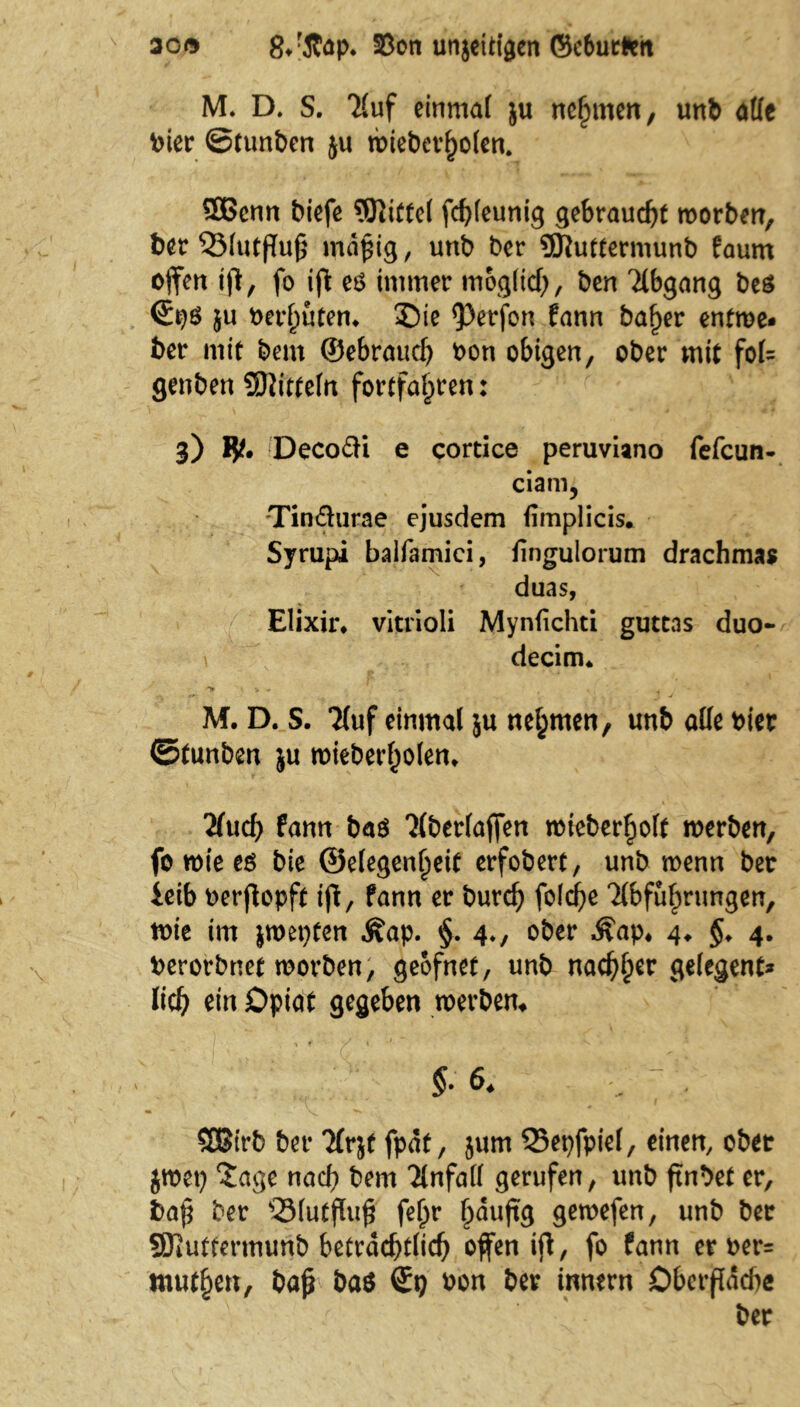 30© 8/Äap. 33on unjeittgen ©eburfctt M. D. S. TCuf einmal ju nehmen, unb alle Pier ©tunben ju wieberfjolen. SBcnn biefe Mittel fof)leunig gebraucht morben, ber'Slutßuß mäßig, unb ber 9Kuttermunb faurn offert iß, fo iß eö immer moglicf), ben Abgang beS }u Perßuten* ©ie $>erfon fann baßer entme- ber mit bem ©ebraud) Pon obigen, ober mit foU genben Mitteln fortfaßren: 3) Decofti e cortice peruviano fefcun- ciani, Tindurae ejusdem fimplicis. Syrupi balfamici, iingulorum drachmas duas, Elixir* vitiioli Mynfichti guttas duo- decim* *> v * i M. D. S. ‘Huf einmal ju nehmen, unb alle hier ©tunben ju mieberßolem 'Und) fann baö Hberlaffen raieberßolt werben, fo tote eö bie ©elegenßeit erfobert, unb wenn ber ieib oerßopft iß, fann er burcß fold[>e Hbfußrungen, wie im $wet)fen .Kap. §. 4., ober Kap, 4* §. 4. Perorbnet worben, geofnet, unb nacßßer gelegene* lief) ein Opiat gegeben werben* §• 6* SDBfrb ber Tfrjt fpat, jum 35epfpiel, einen, ober jwep $age nach bem Unfall gerufen, unb ßnbet er, baß ber QMutßuß feßr ßduffg gewefen, unb ber SJlutfermurib beträchtlich offen iß, fo fann er oer- mutten, baß ba$ ©9 Pon ber innern Dberßdcße ber