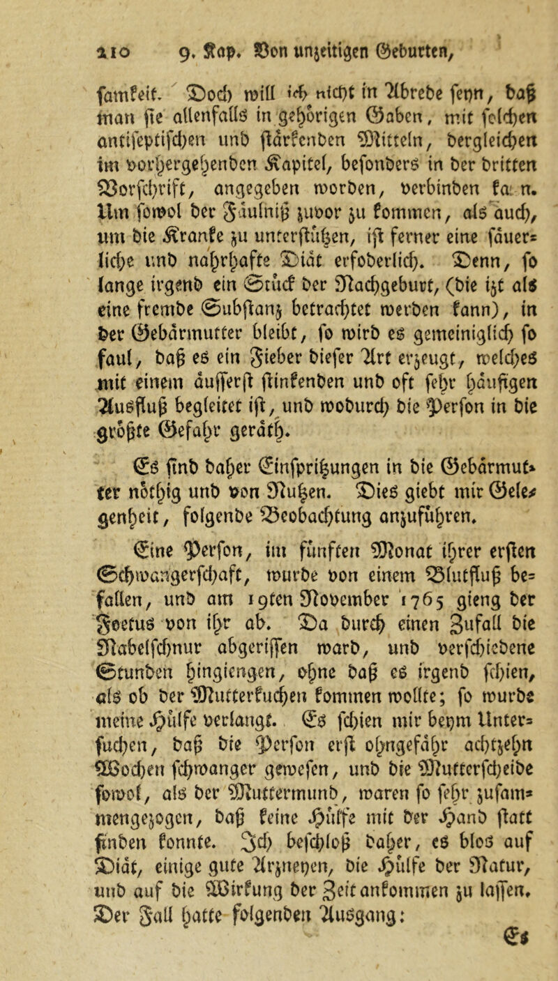 fdmfeJt 5Dod) will t^nicpt in Ttbrebe fepn, ba§ man jte allenfallg in gehörigen ©abcn, mit fe(d)en antifeptifdjen unb ftarfcnben Mitteln, bergleid?en im oorl)ergel)enben Kapitel, befonberg in ber brittert SSorfcfyrift, angegeben worben, oerbinben fat n. Um iomol ber §dulni£ juoor 511 fommcn, aig aud), um bie Äranfe 511 unterftiifeen, ift ferner eine fauer= lirf;e unb naf)rl)afte £>idt erfoberlid). £>enn, fo (ange trgenb ein ©tucf ber STtacfygeburt, (bie 15t al$ eine frembe ©ubjdanj betrad)tet werben fann), in ber ©ebdrmutter bleibt, fo wirb eg gemeiniglid) fo faul, baf eö ein Sieber biefer Tlrt erzeugt, weld)eg mit einem dufferfd fiinfenben unb oft fel)r ^duftgen 2(ugfluf begleitet ijl, unb woburd) bie ?)erfon in bie grofte ®efal>r geratf). £g itnb ba^er ©nfpri|ungen in bie ©ebdrmut* ter notf^ig unb oon 9ftu|en. ©ieg giebt mir ©eie* genf)cit, folgenbe 23eobad)tung an$uful;ren. <Sine ^erfon, im fünften 5Jionat tlprer erjien ©djmangerfdjaft, würbe oon einem SSlutfluf be= fallen, unb am 19ten SRooember 1765 gteng ber Seetug oon il>r ab* Sa burd? einen 3ufaM bie Sftabelfdwur abgeriflfen warb, unb oerfefiebene ©tunben Ijingiengen, o^ne baf eg irgenb fd)ien, aig ob ber ?9lutterfud)en fommen wollte; fo würbe meine Jpulfe oerlaugt. (£$ fd>ien mir bepm Unter* fucfyen, baf bie ^)erfon erjl olyngefdlpr ad)tjel;n £Sod)eu fcfymanger gewefen, unb bie 3ftutterfd;eibe fowof, aig ber SJiuttermunb, waren fo feljr jufam* mengejogen, baf feine Jjjuffe mit ber *£anb ftatt ftnben fonnte. %d) bcfd;lo0 baffer, eg blog auf S)idt, einige gute Jirjnepen, bie ^ülfe ber 97atur, unb auf bie äßtrfung ber 3eitanfommen 5« lallen. 3Der $all (;atte foigenben 'iluggang: