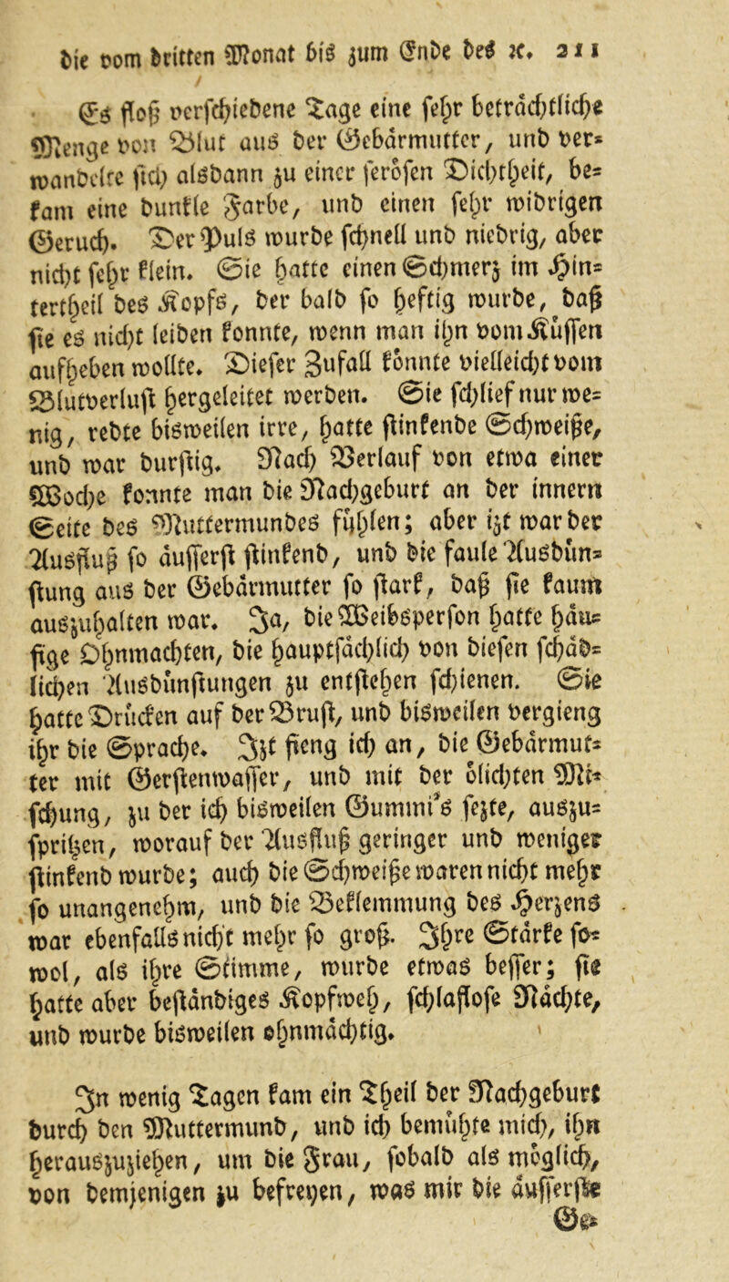 Me com »ritten (Könnt bis jum (Snbe DeS je. an 0$ flofj pcrfchiebene Sage eine fefpr beträchtlich* flJIengeDon Q51ut aus ber Gebärmutter/ unb Der» »vanbeire frei; aisbann ju einer ferofen ©ichtlpeit, be» fam eine bunfle garbe, unb einen fejjr wibrtgen ©erueb. ©er 9>uIS würbe fd>nelt unb niebvig, aber nid)t fejjr flein. ©ie batte einen ©dprnerj im 4?in= tert^eit bes Äopfs, ber bnlb fo heftig würbe, bajj fie eö nid)t leiben fonnte, wenn man ilpn DomÄuffen aufbeben wollte. ©iefer Bufall fonnte Dielleicht bom SMutDerlufi hcr9e*e‘tet werben, ©ie fcfplief nur we= nig, rebte bisweilen irre, [patte fitnfenbe ©dfweifje, unb war burftig. Nach Verlauf Don etwa einer «SJodpe fonnte man bie Nadpgeburt an ber innem ©eite beS (NutfermunbeS fnfplen; aber ijt warber 2luS|5ug fo äufferfi fiinfenb, unb bie faule TCuSbün» ftung aus ber ©ebännutter fo jiarf, baft jie fautn auSjulpalten war. ^a, bie SHSeibsperfon Ipaffe fpäus ftge Dlpnmacbten, bie ^auptfadplidp Don biefen fd)äb= liehen duSbitnftungen }u entjWpen fd)ienen. ©ie batte ©rüden auf ber23rujt, unb bisweilen Dergieng if>r bie ©prache. jteng idp an, bw ©ebärmuf* ter mit ©erjtenwaffer, unb mit ber olidpten (Sit» fdpung, ju ber id) bisweilen ©ummi’s fejte, ausju» fprilpen, worauf ber'Jlusfluf geringer unb weniger fiinfenb würbe; aud) bie ©djweijje waren nicht mehr fo unangenehm, unb bie Qäeflemmung bes ^erjenS war ebenfalls nich t melpr fo grojj. 2$re ©tärfe fo» wol, als ilpre ©fimme, würbe etwas beffer; fie Ipatte aber befiänbiges Äopfwefp, fdplaflofe Nädpte, unb würbe bisweilen ohnmächtig. ^n wenig Sagen fam ein Sfpeil bev Nachgeburt burch ben (Biuttermunb, unb ich bemühte mich, ifpn berausjujietpen, um bie grau, fobalb als möglich, Don bemjenigen ju befreien, was mir bie äufierjl* ©e*