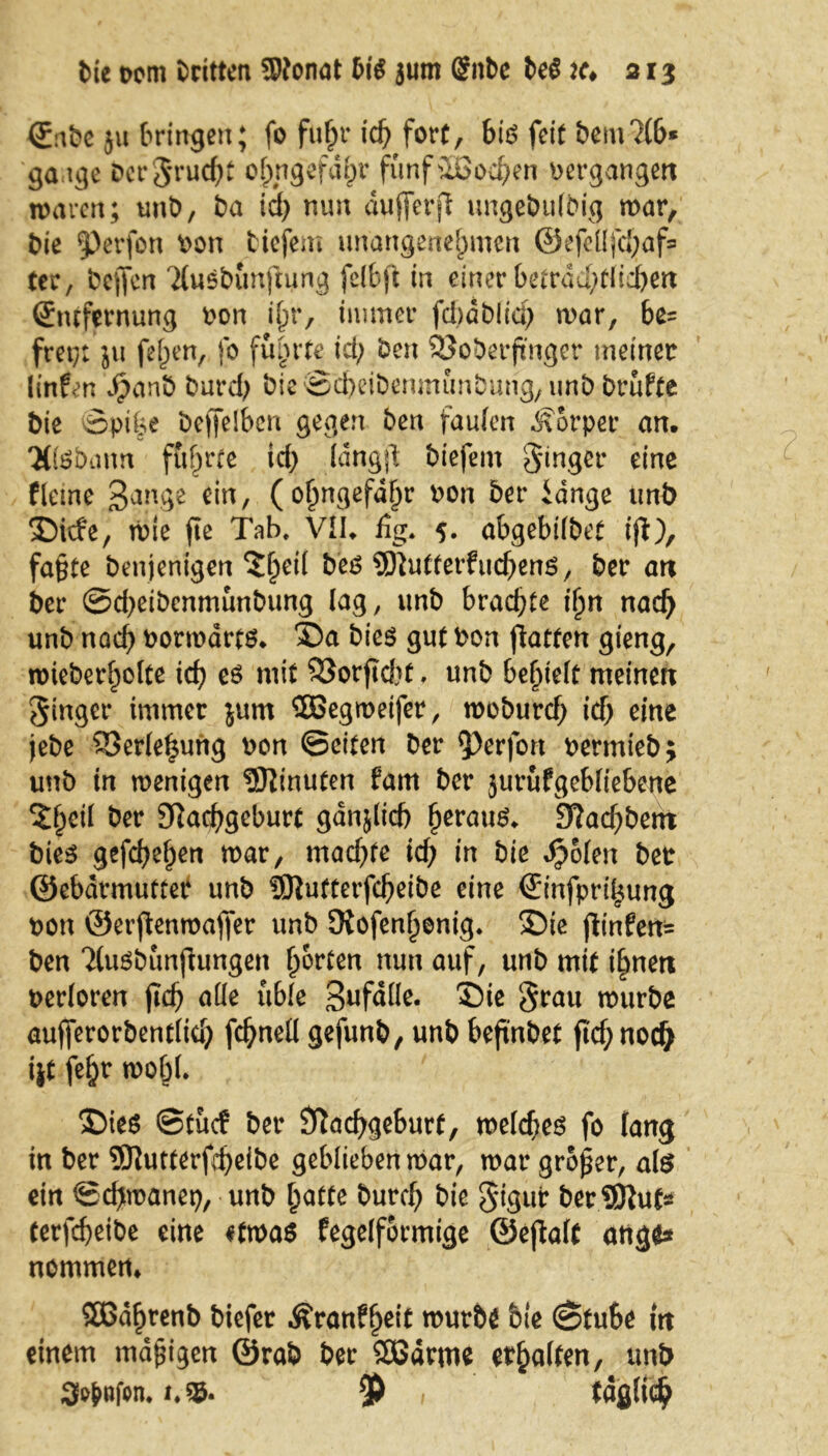 ©abe ju bringen; fo fuf;r ich fort, bi# feit bem?(b* gaage Dcrjruc^t ofpngefd^v fünfuSochen bergangen waren; unb, ba id; nun dufferjl ungebulbig war, bie Perfon bon tiefem unangenehmen @efcüfd;af= ter, bejfcn 'Musbunftung fclbft in einer betrad;tliehen (£mfernung bon ihr, immer fdmbiid; war, be= frei;; ju fef>en, fo führte id; ben SJoberjinger meiner linfen JpanÖ burcf; bte©cheibenmunbung,unb brüfte bie Äpifee beffelben gegen ben faulen Körper an. Ttfebann führte id; Idngjl biefem Singer eine ffeine Bange ein, (ohngefdf;r bon ber idnge unb Sicfe, wie fte Tab, VII. fig, 5. abgebifbet ijt), fa§te benjenigen beg Butter?ucf;ens, ber an ber ©d;eibcnmunbung lag, unb brachte ihn naef; unb nach botwdrts* Sa bie$ gut bon jktten gieng, wieber[;o(te id? es mit SSorftd)t, unb behielt meinen Singet* immer jum SBegwetfer, woburcf; id) eine jebe $8erlef$ung oon ©eiten ber Perfon bermieb; unb in wenigen Minuten farn ber jurufgebliebcne Zfycii ber Nachgeburt gdnjlicf) (jerauS. ä?ad;bent bies gefchehen war, mad;fe id; in bie Jpolen ber ©ebdvmufteP unb SJiufterfcheibe eine Sinfprihung bon ©erftenwajfer unb Nofenhenig. Sie jfin£en= ben 2(u$bunfiungen harten nun auf, unb mit ihnen berloren jtef; alle üble Befalle. Sie grau würbe aufferorbentlid; fchnell gefunb, unb befindet ftcf;nodj ijt fef;r wohl. Sies ©tücf ber Nachgeburt, welchem fo fang in ber 9flutterfd;eibe geblieben war, war großer, als ein ©chwanep, unb hatte burch bie $igui* ber SBiut* terfcheibe eine etwas fegelformtge ©ejtalt äuge* nommen. SÖSdhrenb biefer ^ranf^ett würbe bte ©tube in einem mapigen ©rab ber SOBdrme erhalten, unb 3^»fen. i*§ö. $ täglich