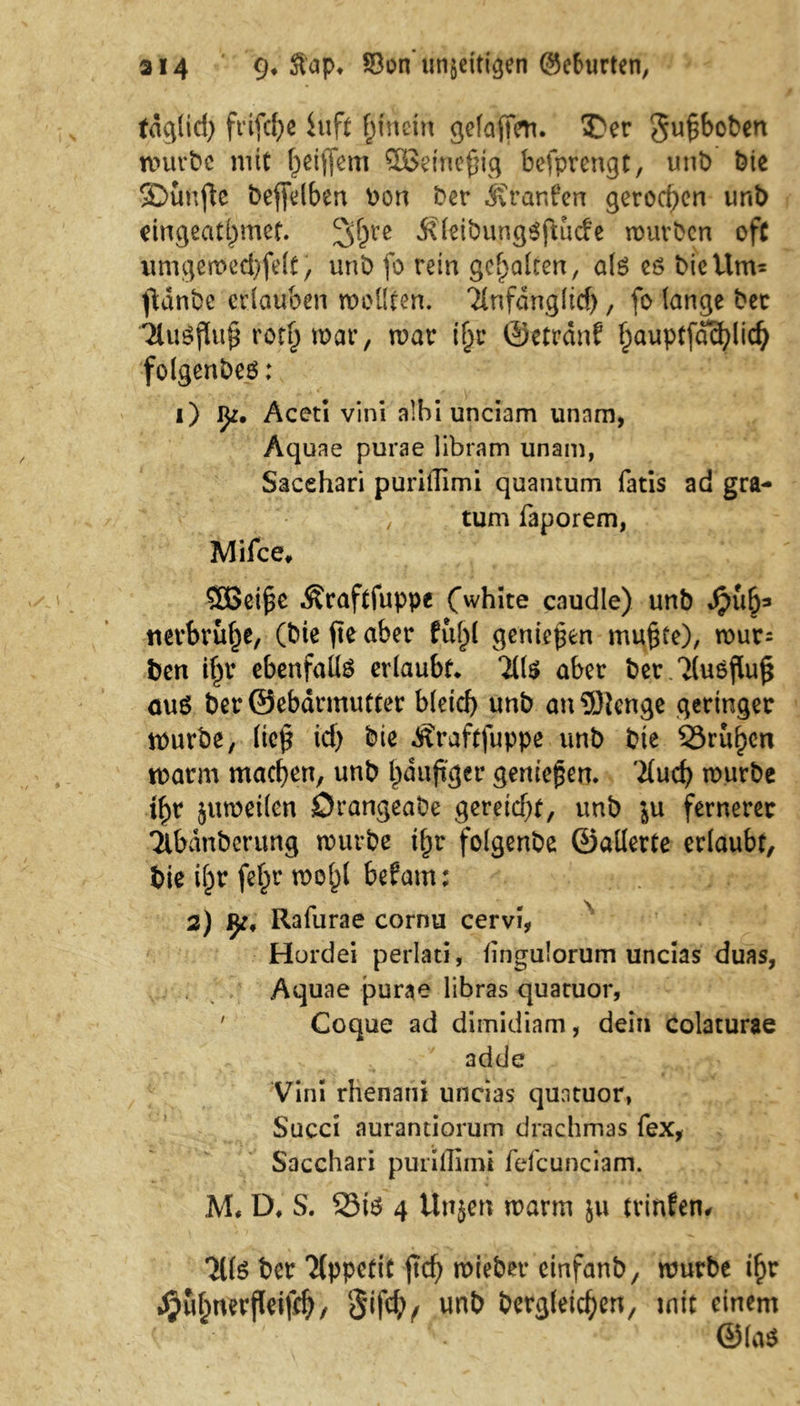 ai4 9* ©on’un&eitigen (Sc&lirten, tdglid) ft’tfdje iuft hinein gefafTcn. Der gufboben würbe mit f^ciflem SEBeinefHg befprengt, unb Die Dunfle beffdben bon ber Jvranfen gerod)en imb cingeat^mcf. 2$Vß Äfeibungöjtucfe würben oft umgewed)fe(t, unb fo rein gehalten, alö eö bieilm= ftdnbe erlauben wollten. Tlnfdngltd), fo lange bet 7lu$ßu£ rot£ war, war tljr ©etrdnf fpauptfd^lic^ folgenbes: i) Iji. Aceti vini alhi unciam unnm, Aquae purae libram unam, Sacehari purilTimi quamum fatis ad gra- ■y tum faporem, IVIifce» SOßeifk Äraftfuppe Cwhite caudle) unb dpub3 «erbrüte, (bie fte aber fül^l geniepen mu§te), wur= ben if^r ebenfalls erlaubt* 7(1$ aber ber.7lu$flu£ aus ber ©ebdrmutter bleid} unb an 9)ienge geringer würbe, lief? id) bie Äraftfuppe unb bie SSruhen warm machen, unb häufiger genießen. 7(ud> würbe i^r zuweilen Drangeabe gereicht, unb ju fernerer Tlbdnbcrung würbe ihr folgenbe ©allerte erlaubt, bie ihr fefpr wohl befam; 2) Rafurae cornu cervi, Hordei perlau, fingulorum uncias duas, Aquae purae libras quatuor, ' Coque ad dimidiam, dein colaturae adde Vini rhenani uncias quatuor, Succi aurantiorum drachmas fex, Sacehari purilTimi fefcunciam. M, D* S. 23i$ 4 Ünjen warm ju tvinfen# 711$ ber Tlppetit ftch mieber cinfanb, würbe ihr ^ubmrfleifch/ S'ifd), unb bergleichen, mit einem ©la$