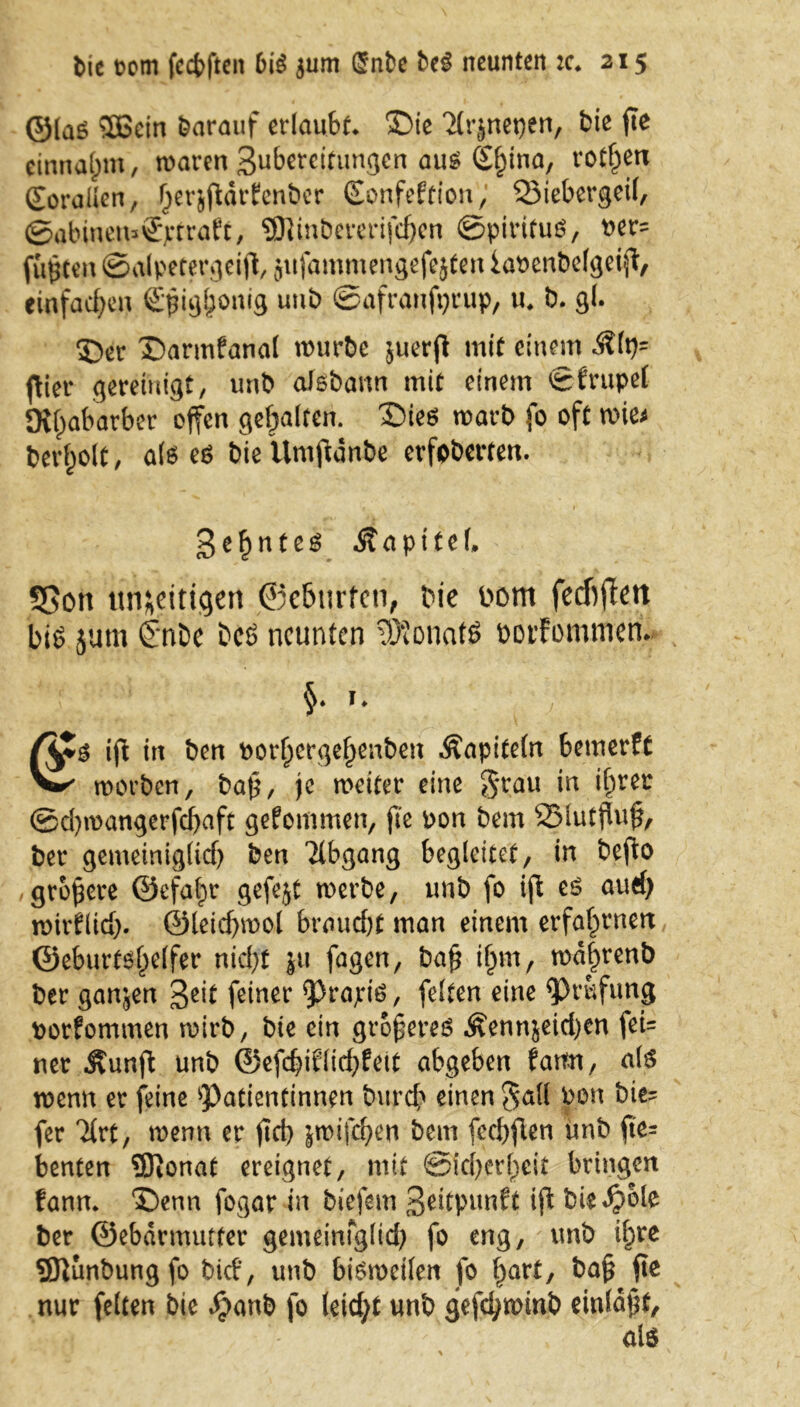 ©laö 5S6cin darauf erlaubt* ©ie 'ilr^neqen, bie fte cinnaßm, waren Subercitungen aus S^ina, rotten (EoraÜen, Ijerjßdrfenber (Eonfeftion; Q3iebergeil, ©abinett*®j;traft, ®inbererifd)en ©pirifuS, t>er- fußten ©alpetergeiß, jufammengefejten iapenbelgeiß, einfachen €ßig&onig unb ©afranfijcup, tu b. gl. ©er ©armfanal würbe juerß mit einem Klp= (Her gereinigt, unb aisbann mit einem ©frupel JKßabarber offen gehalten. ©ies warb fo oft wie* bereit, als es bie Umßdnbe erfpberten. geßntes Kapitel, S5on un&eittge« ©e&urfen, bie bom fecftßett bis jum £nbe bcS neunten Monats borfommeru 1» |ß in ben porßergeßenben Kapiteln bemerft v- worben, baß, je weiter eine grau in ißrer ©d)wangerfd)aft gekommen, fte pon bem 2Mutßuß, ber gemeinig(id) ben Abgang begleitet, in befto größere ©efafw gefejt werbe, unb fo iß es auch roirflid). ©teidjwol braucht man einem erfahrnen ©eburts^eifer nicht Jti fagen, baß ißm, wdßrenb ber ganjen 3eit feiner Praxis, feiten eine Prüfung porfommen wirb, bie ein größeres Kennzeichen fei* ner Kunß unb ©efcßtflichteit abgeben farm, als wenn er feine Patientinnen burch einen gall Pon bie- fer %vt, wenn er fict> jwifeßen bem fechßen unb ße= benten SJionat ereignet, mit Sicherheit bringen fann. ©enn fogar in biefem 3^tpunft iß biedjole ber ©ebdrmutter gemeinfglich fo eng, unb ißre SSJlunbungfo bid, unb bisweilen fo hart, baß ße nur feiten bie $anb fo leicht unb geßhwinb einldßt, als