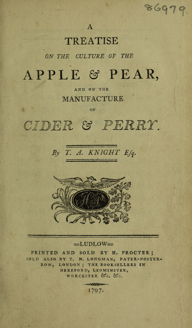 %4c|*7 A . TREATISE ON THE CULTURE OF THE APPLE & PEAR, AND ON THE MANUFACTURE OF CIDER & PERRT. By T. A. KNIGHT E/q. =LUDLOW= PRINTED AND SOLD BY H. PROCTER; SOLD ALSO BY T. N. LONGMAN, PATER-NOSTER- ROW, LONDON ; THE BOOKSELLERS IN HEREFORD, LEOMINSTER, WORCESTER ^C, U97-