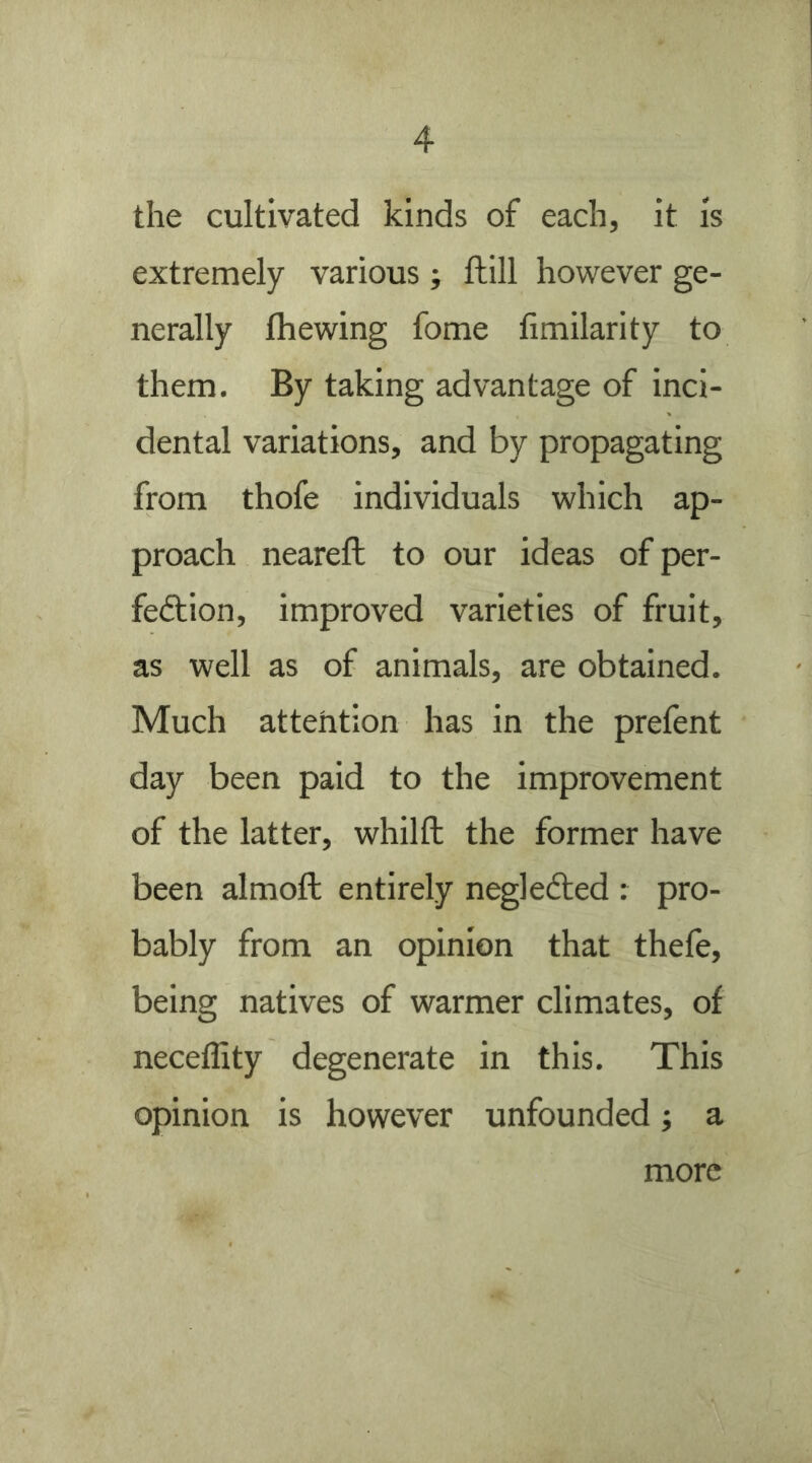 the cultivated kinds of each, it is extremely various ; ftill however ge- nerally fhewing fome fimilarity to them. By taking advantage of inci- dental variations, and by propagating from thofe individuals which ap- proach neareft to our ideas of per- fection, improved varieties of fruit, as well as of animals, are obtained. Much attention has in the prefent day been paid to the improvement of the latter, whilfl; the former have been almoft entirely negleCled : pro- bably from an opinion that thefe, being natives of warmer climates, of neceffity degenerate in this. This opinion is however unfounded; a more