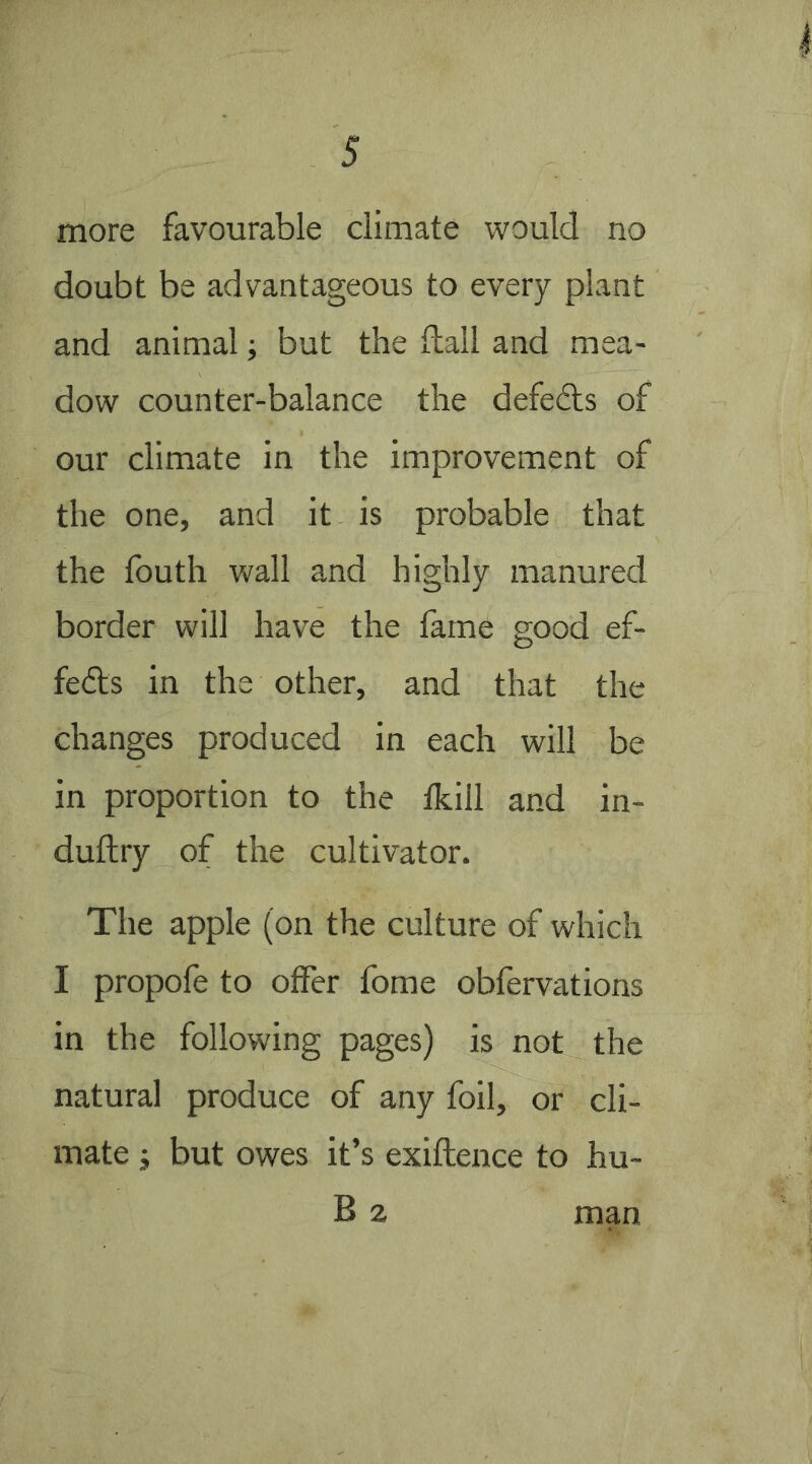 more favourable climate would no doubt be advantageous to every plant and animal; but the Hall and mea- dow counter-balance the defeats of our climate in the improvement of the one, and it is probable that the fouth wall and highly manured border will have the lame good ef- fedls in the other, and that the changes produced in each will be in proportion to the Ikill and in- duftry of the cultivator. The apple (on the culture of which I propofe to offer fome obfervations in the following pages) is not the natural produce of any foil, or cli- mate j but owes it’s exiftence to hu- B z man