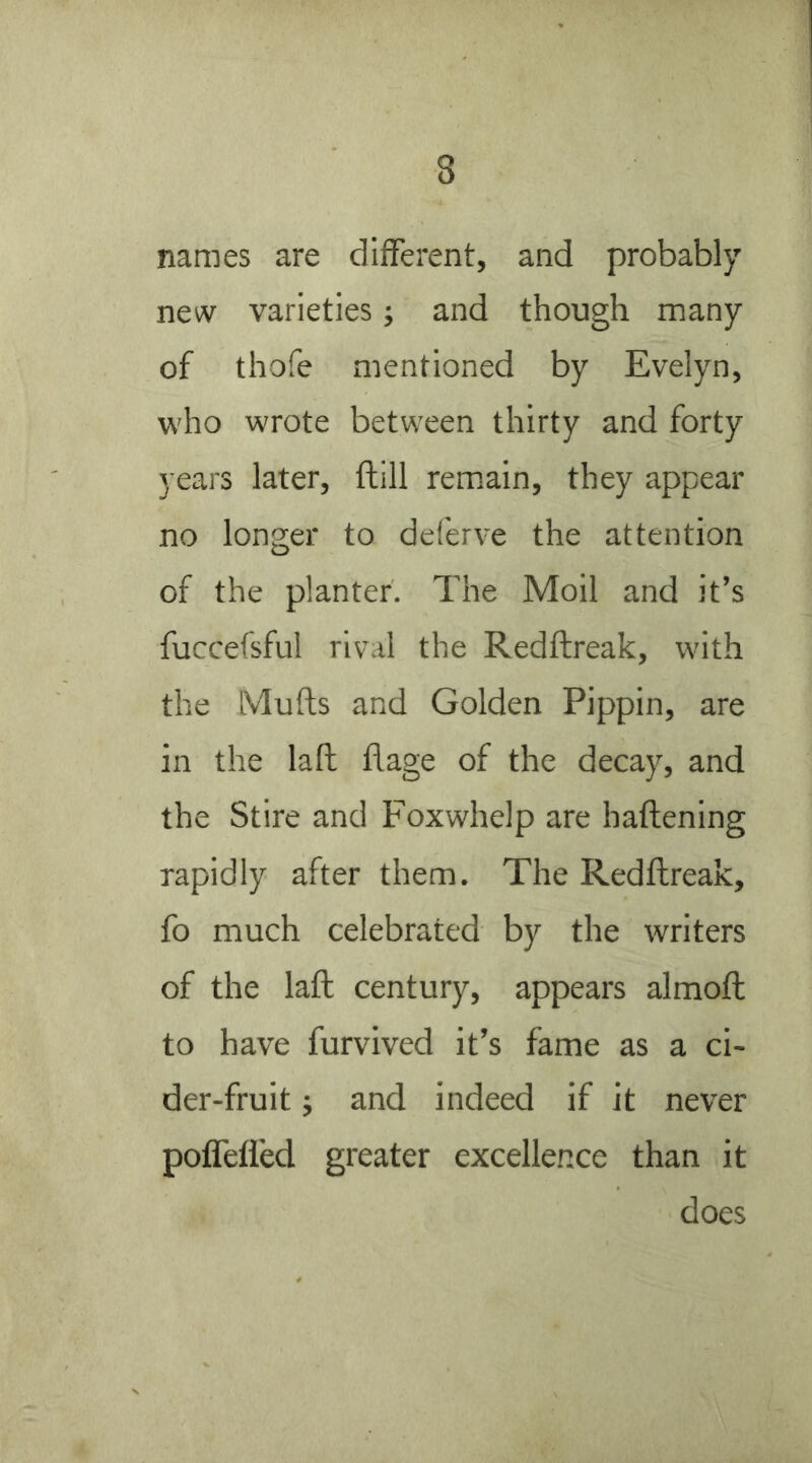 names are different, and probably new varieties; and though many of thofe mentioned by Evelyn, who wrote between thirty and forty years later, flill remain, they appear no longer to deferve the attention of the planter. The Moil and it’s fuccefsful rival the Redftreak, with the Mufts and Golden Pippin, are in the laft flage of the decay, and the Stire and Foxwhelp are haftening rapidly after them. The Redftreak, fo much celebrated by the writers of the laft century, appears almoft to have furvived it’s fame as a ci- der-fruit j and indeed if it never poffeffed greater excellence than it does