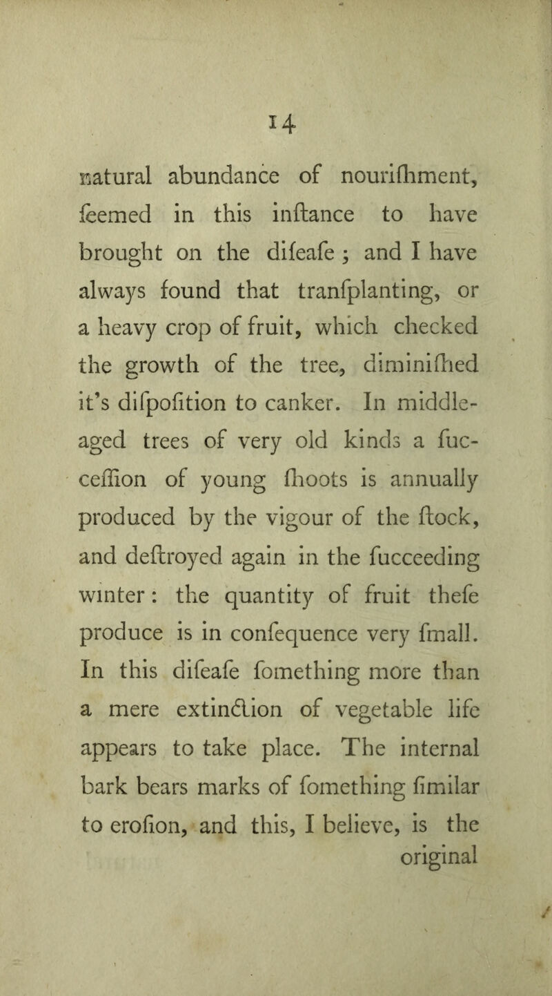 natural abundance of nourifliment, feemed in this inftance to have brought on the difeafe ; and I have always found that tranfplanting, or a heavy crop of fruit, which checked the growth of the tree, diminidied it’s difpofition to canker. In middle- aged trees of very old kinds a fuc- ceffion of young fhoots is annually produced by the vigour of the flock, and deftroyed again in the fucceeding winter: the quantity of fruit thefe produce is in confequence very fmall. In this difeafe fomething more than a mere extind,ion of vegetable life appears to take place. The internal bark bears marks of fomething fimilar to erofion, and this, I believe, is the original