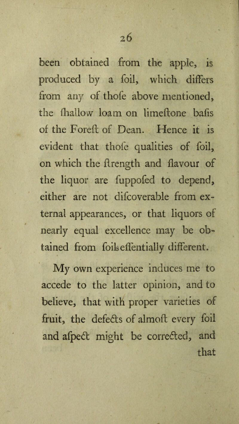 been obtained from the apple, is produced by a foil, which differs from any of thofe above mentioned, the fliallow loam on limeftone bafis of the Foreft of Dean. Hence it is evident that thofe qualities of foil, on which the flrength and flavour of the liquor are fuppofed to depend, either are not difcoverable from ex- ternal appearances, or that liquors of nearly equal excellence may be ob- tained from foils eflentially different. My own experience induces me to accede to the latter opinion, and to believe, that with proper varieties of fruit, the defeats of almoft every foil and afpeit might be correiled, and that