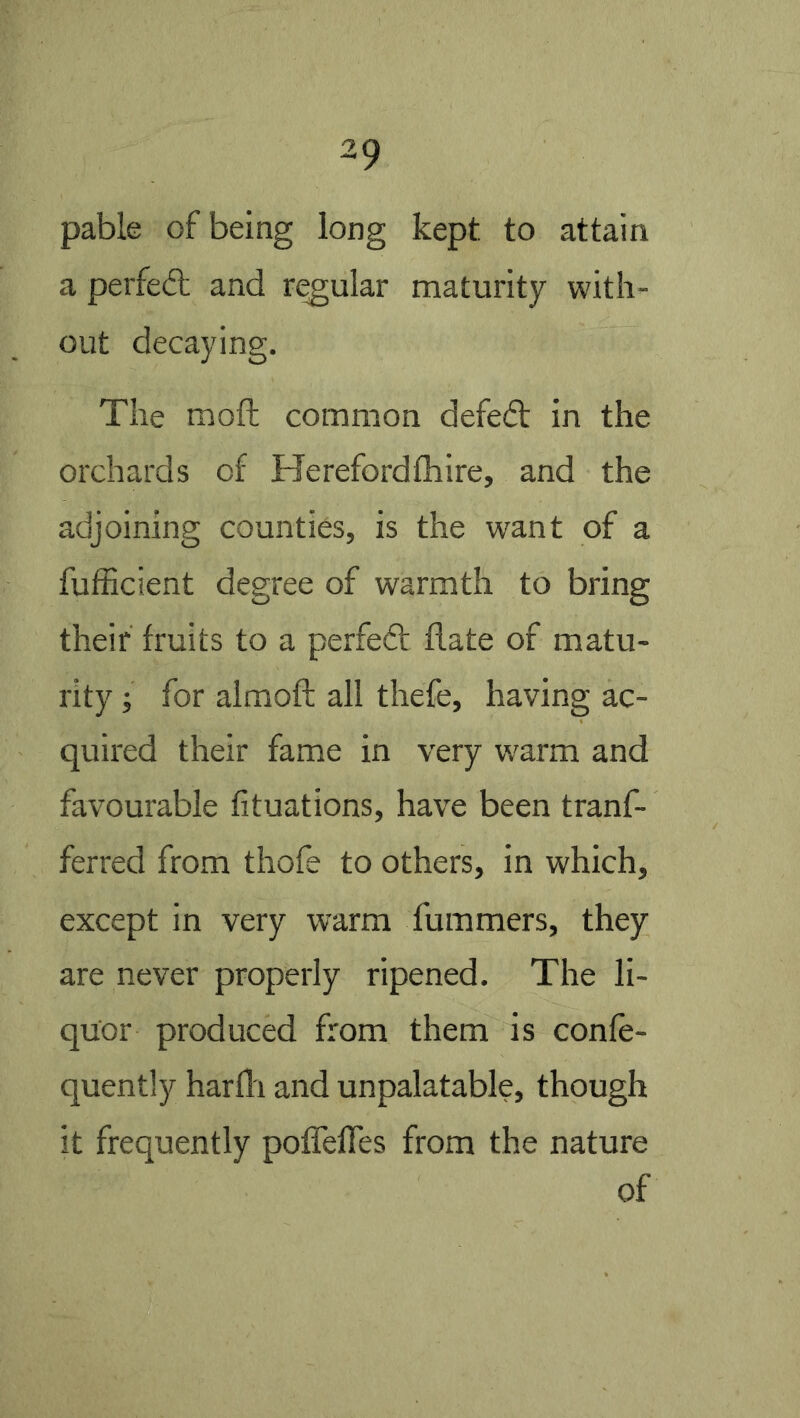 pable of being long kept to attain a perfed; and r(^ular maturity with- out decaying. The moft common defed in the orchards of Herefordfhire, and the adjoining counties, is the want of a fufficient degree of warmth to bring their fruits to a perfed date of matu- rity j for aimoft all thefe, having ac- quired their fame in very warm and favourable fituations, have been tranf- ferred from thofe to others, in which, except in very warm fummers, they are never properly ripened. The li- quor produced from them is confe- quently harfli and unpalatable, though it frequently pofTefTes from the nature of